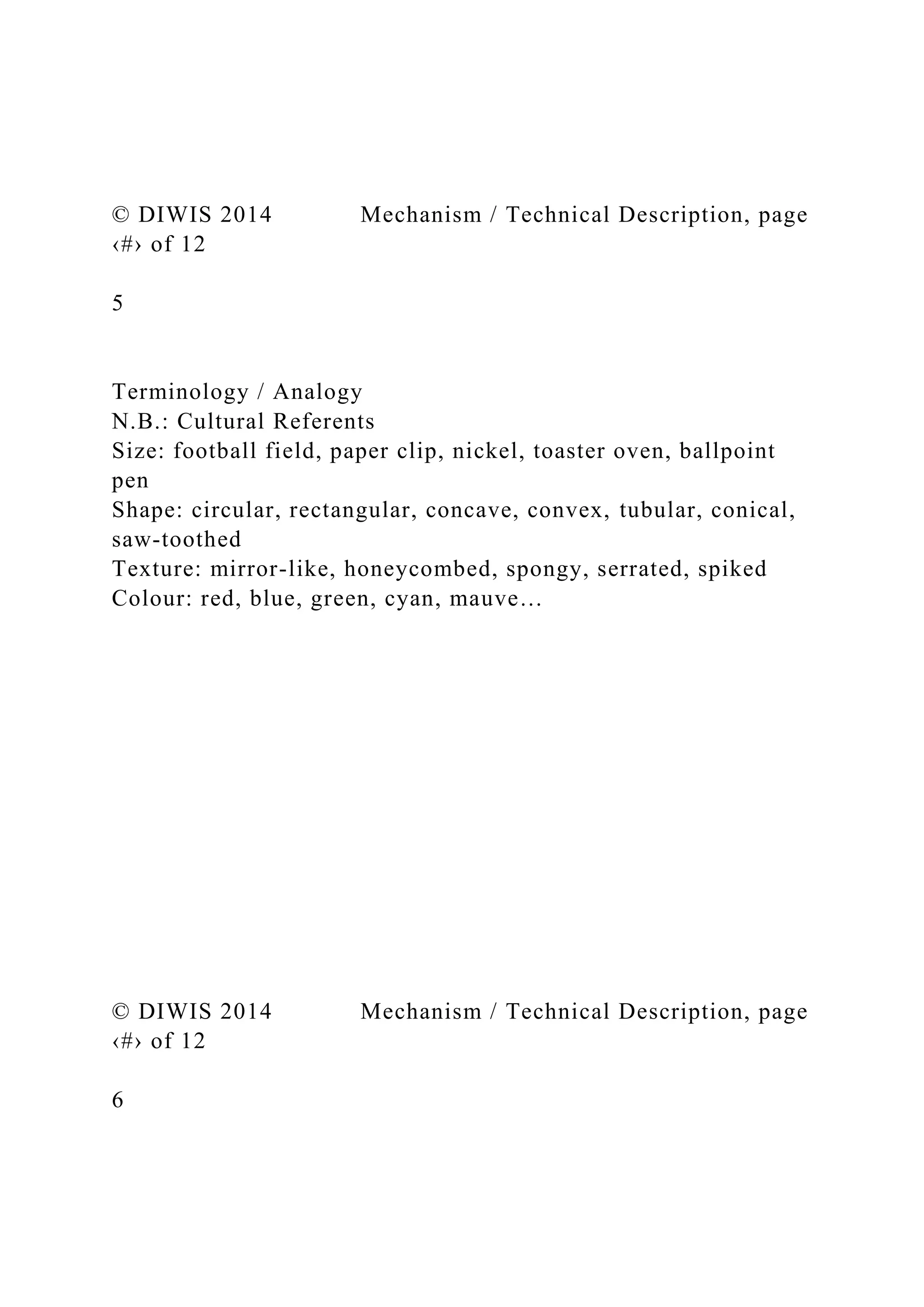 © DIWIS 2014 Mechanism / Technical Description, page
‹#› of 12
5
Terminology / Analogy
N.B.: Cultural Referents
Size: football field, paper clip, nickel, toaster oven, ballpoint
pen
Shape: circular, rectangular, concave, convex, tubular, conical,
saw-toothed
Texture: mirror-like, honeycombed, spongy, serrated, spiked
Colour: red, blue, green, cyan, mauve…
© DIWIS 2014 Mechanism / Technical Description, page
‹#› of 12
6
 