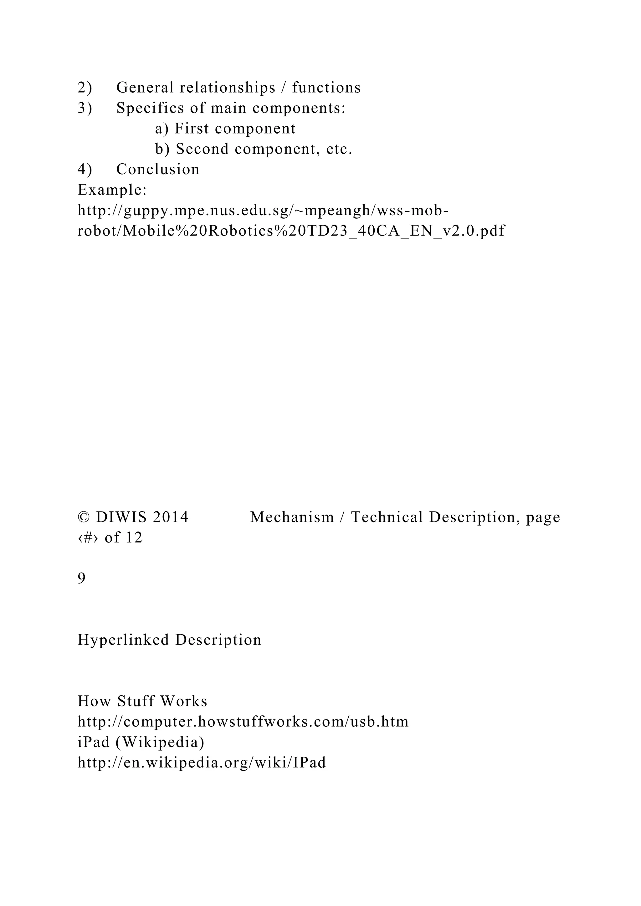 2) General relationships / functions
3) Specifics of main components:
a) First component
b) Second component, etc.
4) Conclusion
Example:
http://guppy.mpe.nus.edu.sg/~mpeangh/wss-mob-
robot/Mobile%20Robotics%20TD23_40CA_EN_v2.0.pdf
© DIWIS 2014 Mechanism / Technical Description, page
‹#› of 12
9
Hyperlinked Description
How Stuff Works
http://computer.howstuffworks.com/usb.htm
iPad (Wikipedia)
http://en.wikipedia.org/wiki/IPad
 