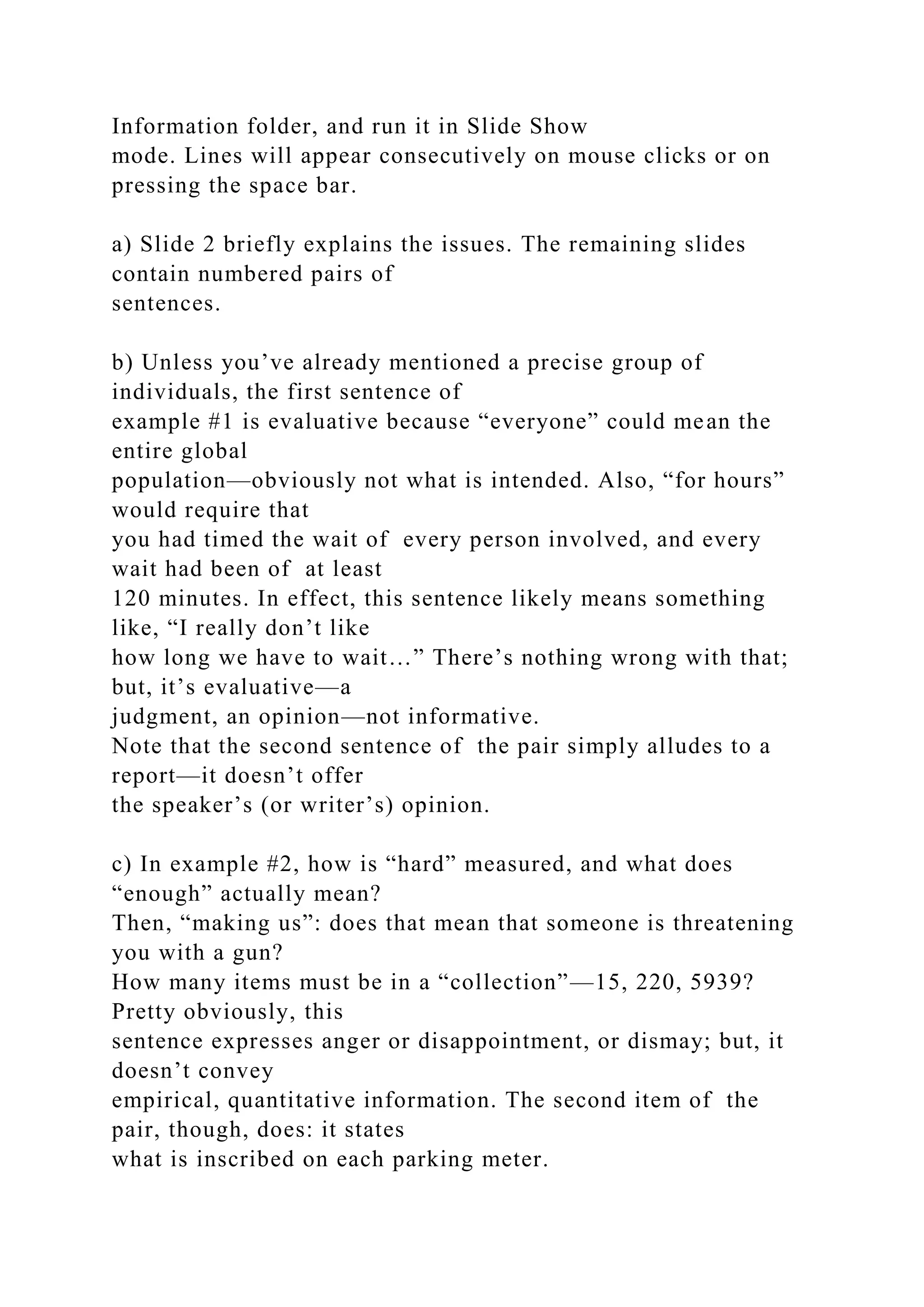 Information folder, and run it in Slide Show
mode. Lines will appear consecutively on mouse clicks or on
pressing the space bar.
a) Slide 2 briefly explains the issues. The remaining slides
contain numbered pairs of
sentences.
b) Unless you’ve already mentioned a precise group of
individuals, the first sentence of
example #1 is evaluative because “everyone” could mean the
entire global
population—obviously not what is intended. Also, “for hours”
would require that
you had timed the wait of every person involved, and every
wait had been of at least
120 minutes. In effect, this sentence likely means something
like, “I really don’t like
how long we have to wait…” There’s nothing wrong with that;
but, it’s evaluative—a
judgment, an opinion—not informative.
Note that the second sentence of the pair simply alludes to a
report—it doesn’t offer
the speaker’s (or writer’s) opinion.
c) In example #2, how is “hard” measured, and what does
“enough” actually mean?
Then, “making us”: does that mean that someone is threatening
you with a gun?
How many items must be in a “collection”—15, 220, 5939?
Pretty obviously, this
sentence expresses anger or disappointment, or dismay; but, it
doesn’t convey
empirical, quantitative information. The second item of the
pair, though, does: it states
what is inscribed on each parking meter.
 