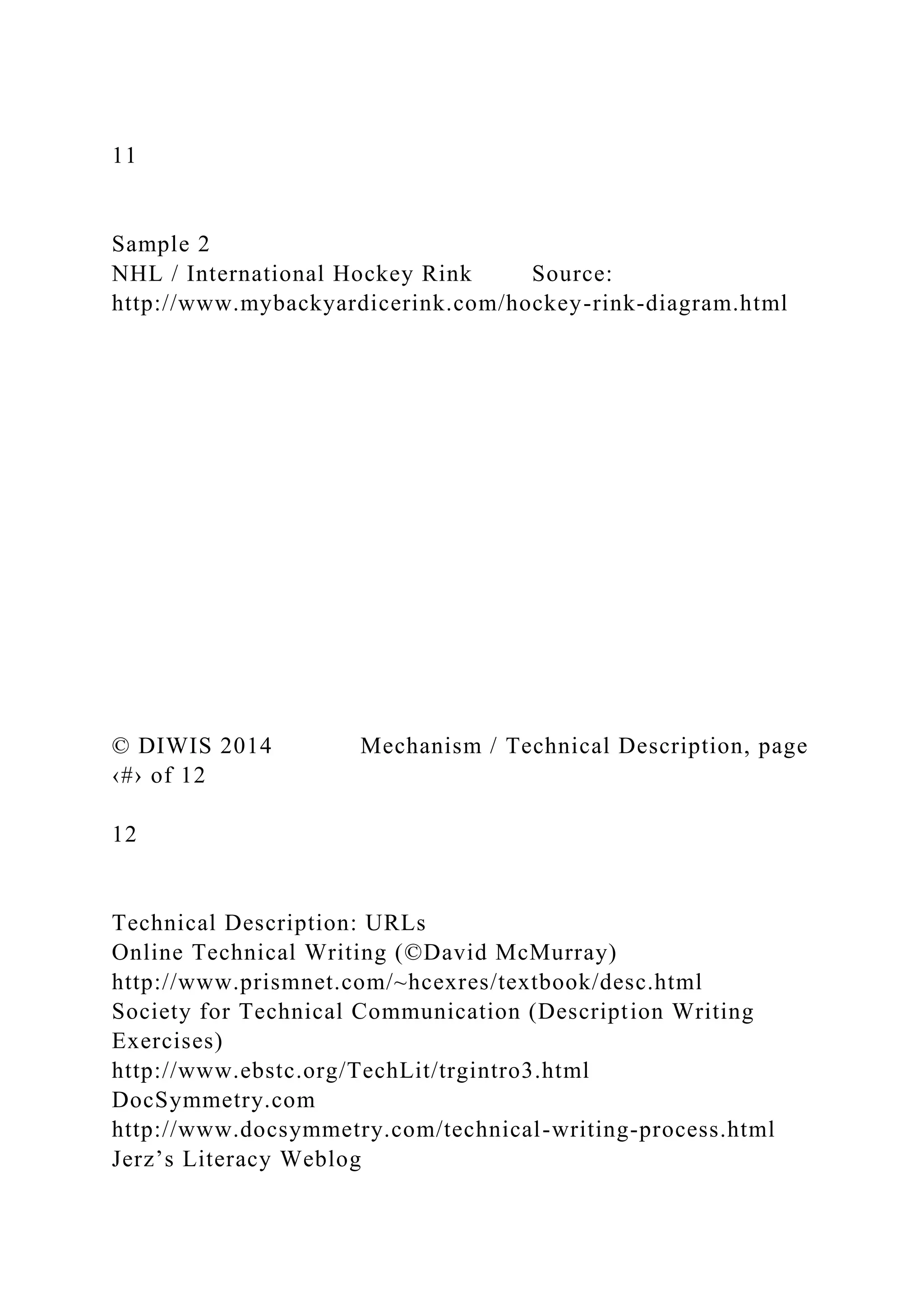 11
Sample 2
NHL / International Hockey Rink Source:
http://www.mybackyardicerink.com/hockey-rink-diagram.html
© DIWIS 2014 Mechanism / Technical Description, page
‹#› of 12
12
Technical Description: URLs
Online Technical Writing (©David McMurray)
http://www.prismnet.com/~hcexres/textbook/desc.html
Society for Technical Communication (Description Writing
Exercises)
http://www.ebstc.org/TechLit/trgintro3.html
DocSymmetry.com
http://www.docsymmetry.com/technical-writing-process.html
Jerz’s Literacy Weblog
 
