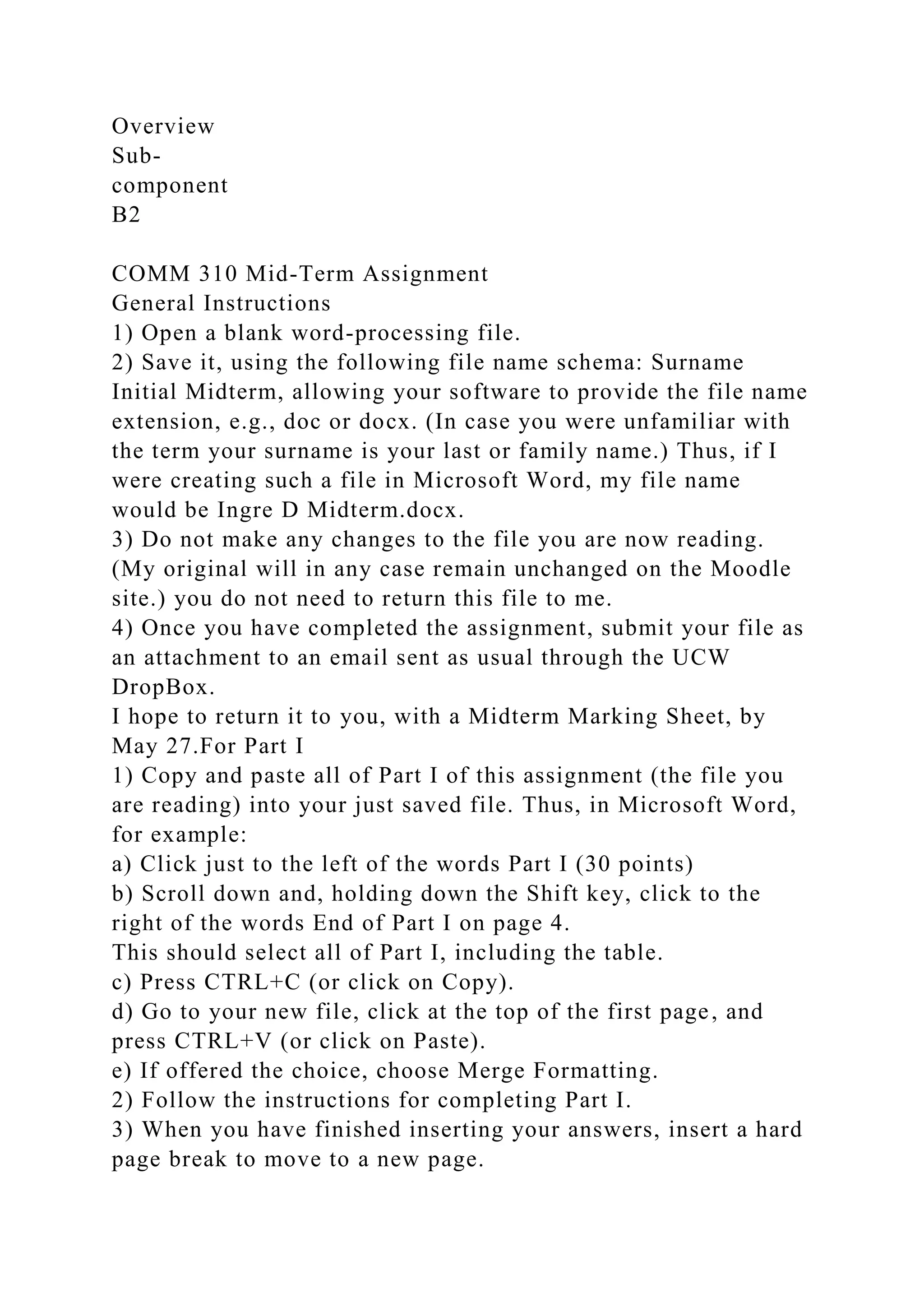 Overview
Sub-
component
B2
COMM 310 Mid-Term Assignment
General Instructions
1) Open a blank word-processing file.
2) Save it, using the following file name schema: Surname
Initial Midterm, allowing your software to provide the file name
extension, e.g., doc or docx. (In case you were unfamiliar with
the term your surname is your last or family name.) Thus, if I
were creating such a file in Microsoft Word, my file name
would be Ingre D Midterm.docx.
3) Do not make any changes to the file you are now reading.
(My original will in any case remain unchanged on the Moodle
site.) you do not need to return this file to me.
4) Once you have completed the assignment, submit your file as
an attachment to an email sent as usual through the UCW
DropBox.
I hope to return it to you, with a Midterm Marking Sheet, by
May 27.For Part I
1) Copy and paste all of Part I of this assignment (the file you
are reading) into your just saved file. Thus, in Microsoft Word,
for example:
a) Click just to the left of the words Part I (30 points)
b) Scroll down and, holding down the Shift key, click to the
right of the words End of Part I on page 4.
This should select all of Part I, including the table.
c) Press CTRL+C (or click on Copy).
d) Go to your new file, click at the top of the first page, and
press CTRL+V (or click on Paste).
e) If offered the choice, choose Merge Formatting.
2) Follow the instructions for completing Part I.
3) When you have finished inserting your answers, insert a hard
page break to move to a new page.
 