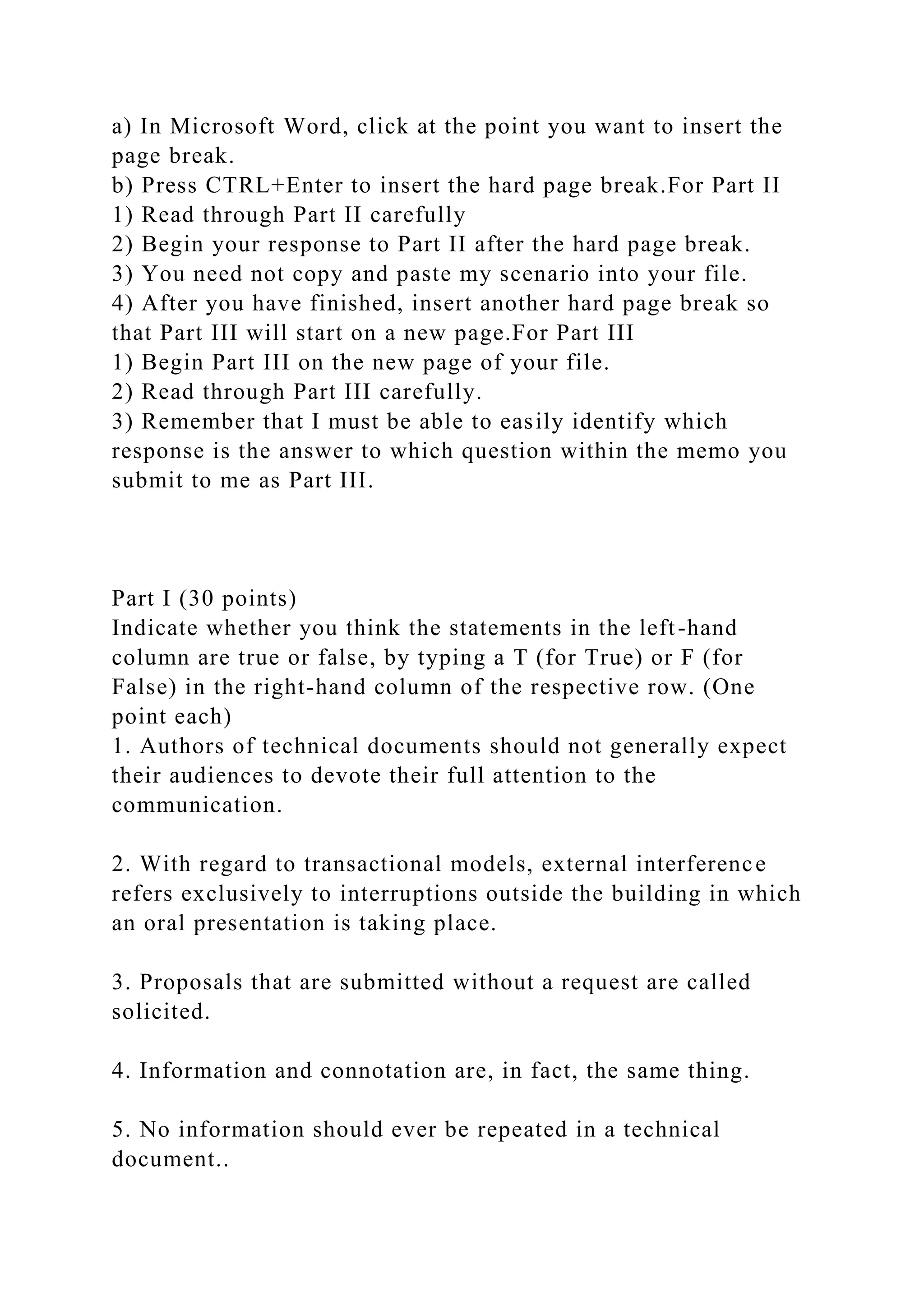 a) In Microsoft Word, click at the point you want to insert the
page break.
b) Press CTRL+Enter to insert the hard page break.For Part II
1) Read through Part II carefully
2) Begin your response to Part II after the hard page break.
3) You need not copy and paste my scenario into your file.
4) After you have finished, insert another hard page break so
that Part III will start on a new page.For Part III
1) Begin Part III on the new page of your file.
2) Read through Part III carefully.
3) Remember that I must be able to easily identify which
response is the answer to which question within the memo you
submit to me as Part III.
Part I (30 points)
Indicate whether you think the statements in the left-hand
column are true or false, by typing a T (for True) or F (for
False) in the right-hand column of the respective row. (One
point each)
1. Authors of technical documents should not generally expect
their audiences to devote their full attention to the
communication.
2. With regard to transactional models, external interference
refers exclusively to interruptions outside the building in which
an oral presentation is taking place.
3. Proposals that are submitted without a request are called
solicited.
4. Information and connotation are, in fact, the same thing.
5. No information should ever be repeated in a technical
document..
 