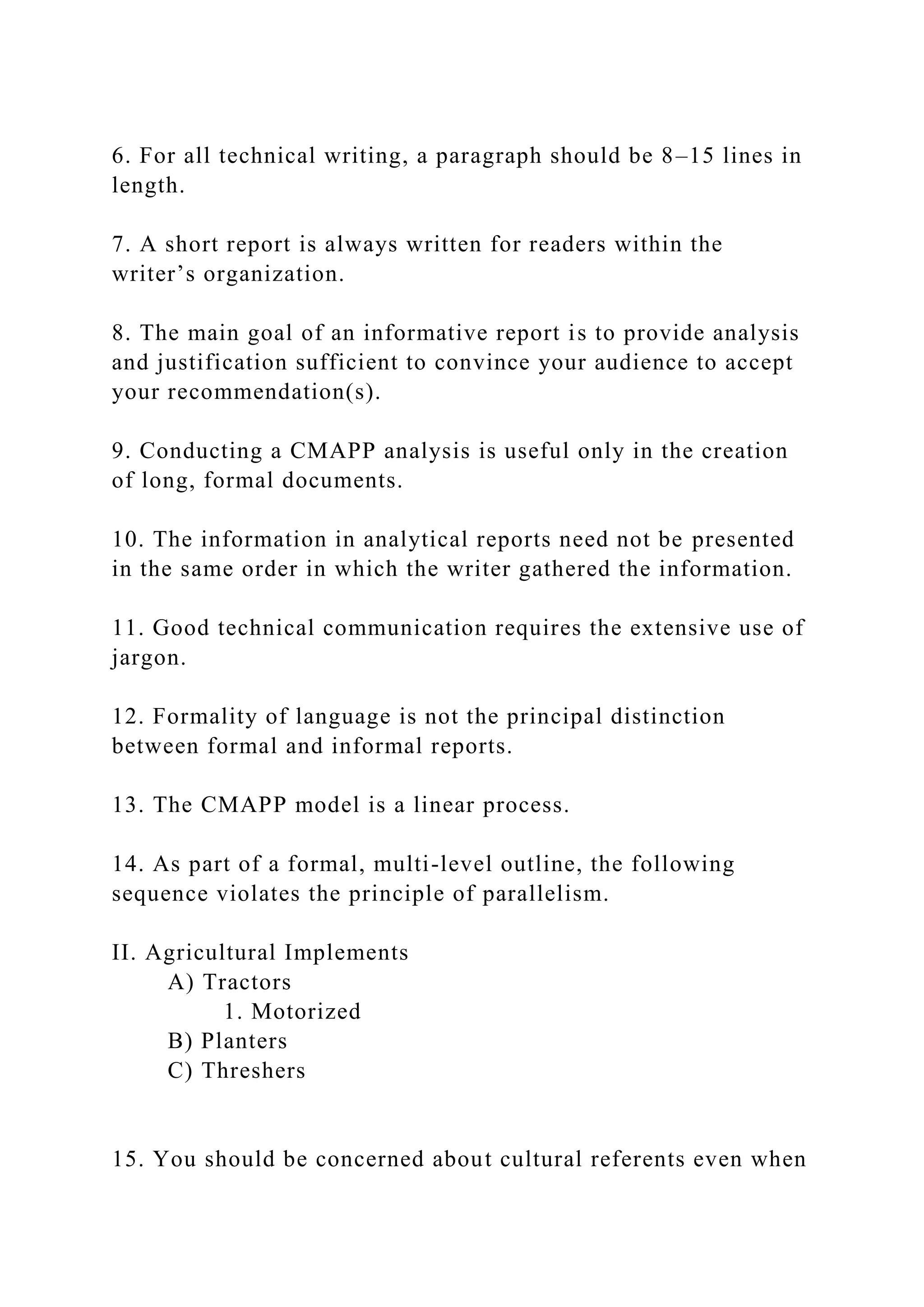 6. For all technical writing, a paragraph should be 8–15 lines in
length.
7. A short report is always written for readers within the
writer’s organization.
8. The main goal of an informative report is to provide analysis
and justification sufficient to convince your audience to accept
your recommendation(s).
9. Conducting a CMAPP analysis is useful only in the creation
of long, formal documents.
10. The information in analytical reports need not be presented
in the same order in which the writer gathered the information.
11. Good technical communication requires the extensive use of
jargon.
12. Formality of language is not the principal distinction
between formal and informal reports.
13. The CMAPP model is a linear process.
14. As part of a formal, multi-level outline, the following
sequence violates the principle of parallelism.
II. Agricultural Implements
A) Tractors
1. Motorized
B) Planters
C) Threshers
15. You should be concerned about cultural referents even when
 