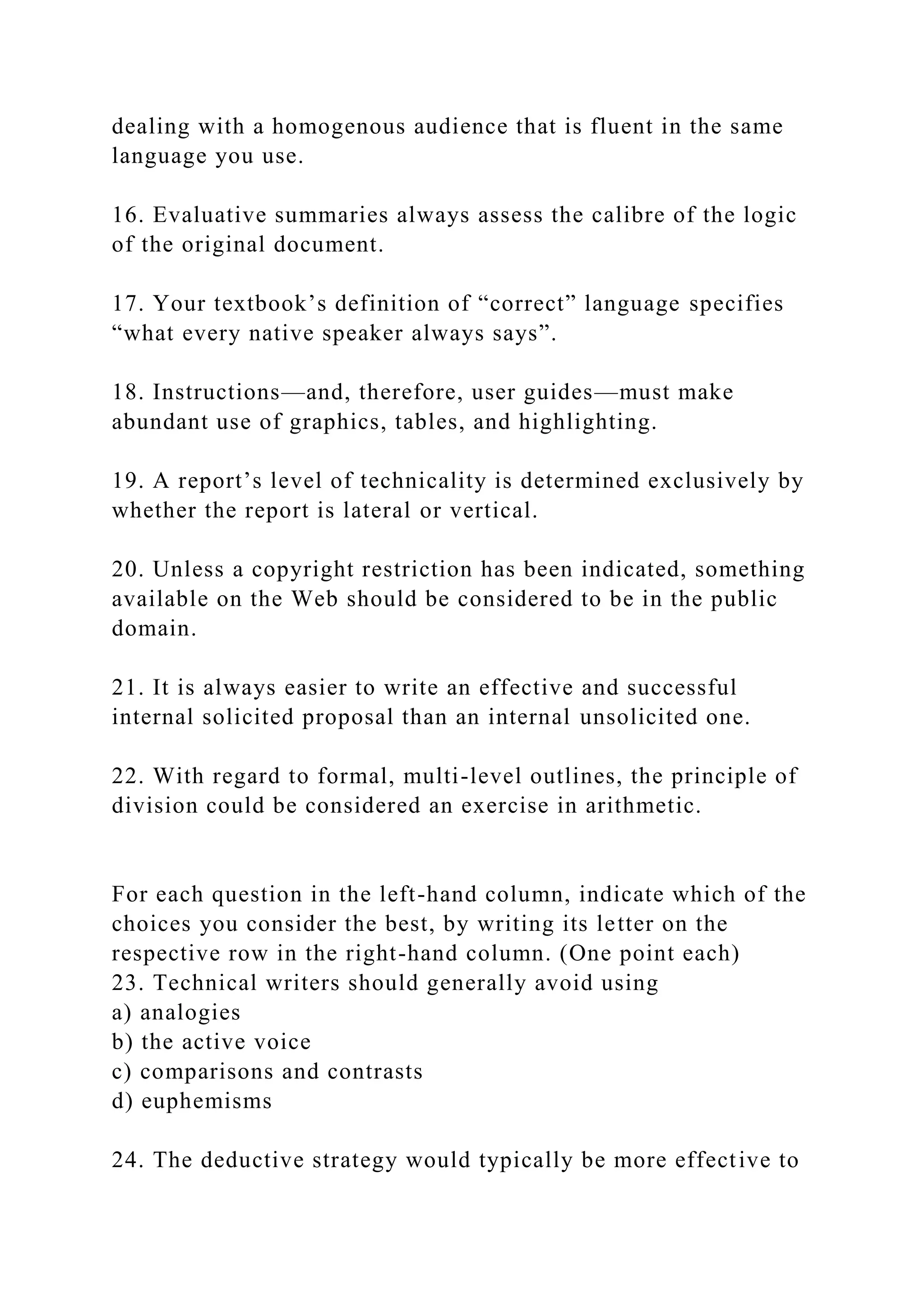 dealing with a homogenous audience that is fluent in the same
language you use.
16. Evaluative summaries always assess the calibre of the logic
of the original document.
17. Your textbook’s definition of “correct” language specifies
“what every native speaker always says”.
18. Instructions—and, therefore, user guides—must make
abundant use of graphics, tables, and highlighting.
19. A report’s level of technicality is determined exclusively by
whether the report is lateral or vertical.
20. Unless a copyright restriction has been indicated, something
available on the Web should be considered to be in the public
domain.
21. It is always easier to write an effective and successful
internal solicited proposal than an internal unsolicited one.
22. With regard to formal, multi-level outlines, the principle of
division could be considered an exercise in arithmetic.
For each question in the left-hand column, indicate which of the
choices you consider the best, by writing its letter on the
respective row in the right-hand column. (One point each)
23. Technical writers should generally avoid using
a) analogies
b) the active voice
c) comparisons and contrasts
d) euphemisms
24. The deductive strategy would typically be more effective to
 