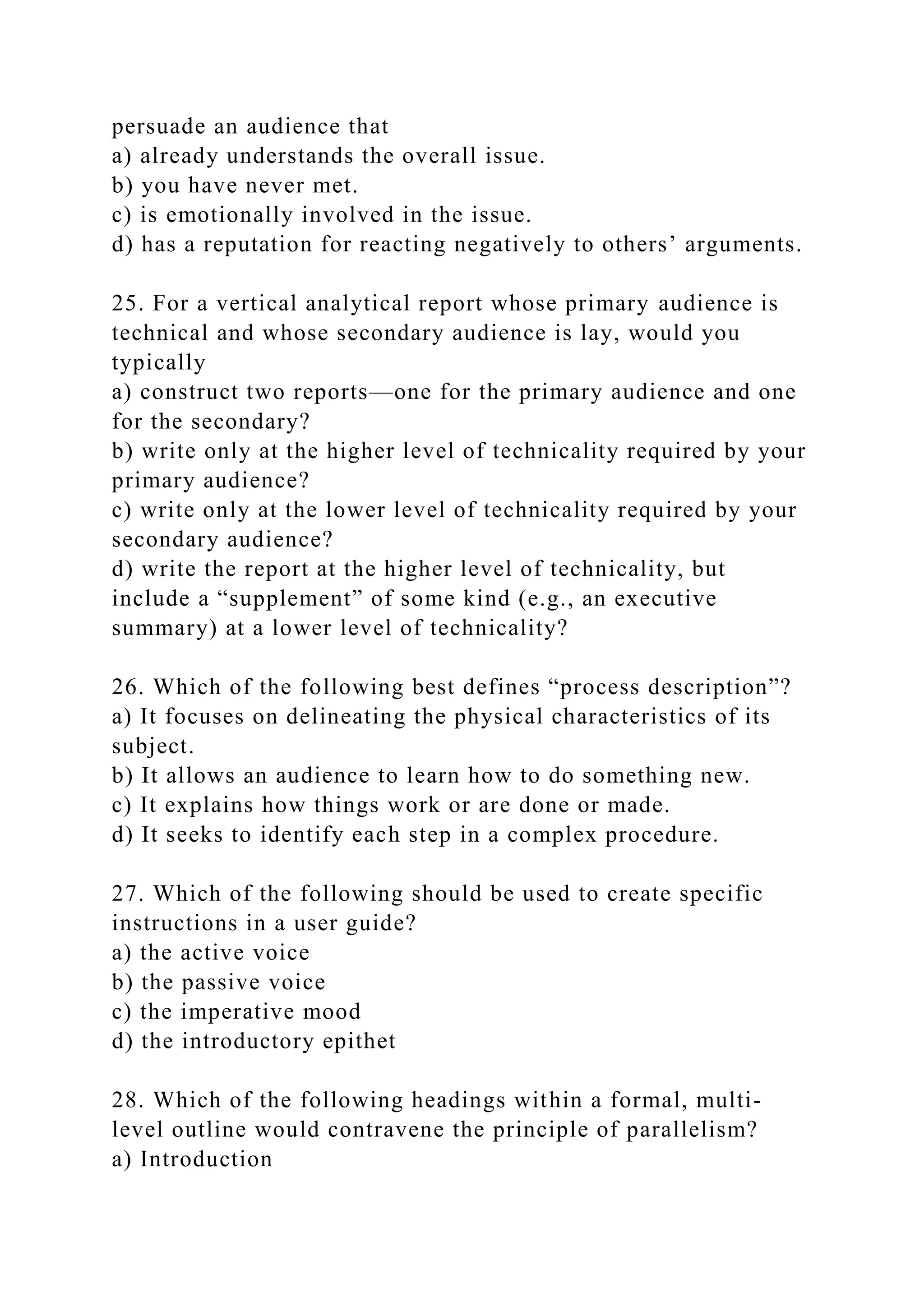persuade an audience that
a) already understands the overall issue.
b) you have never met.
c) is emotionally involved in the issue.
d) has a reputation for reacting negatively to others’ arguments.
25. For a vertical analytical report whose primary audience is
technical and whose secondary audience is lay, would you
typically
a) construct two reports—one for the primary audience and one
for the secondary?
b) write only at the higher level of technicality required by your
primary audience?
c) write only at the lower level of technicality required by your
secondary audience?
d) write the report at the higher level of technicality, but
include a “supplement” of some kind (e.g., an executive
summary) at a lower level of technicality?
26. Which of the following best defines “process description”?
a) It focuses on delineating the physical characteristics of its
subject.
b) It allows an audience to learn how to do something new.
c) It explains how things work or are done or made.
d) It seeks to identify each step in a complex procedure.
27. Which of the following should be used to create specific
instructions in a user guide?
a) the active voice
b) the passive voice
c) the imperative mood
d) the introductory epithet
28. Which of the following headings within a formal, multi-
level outline would contravene the principle of parallelism?
a) Introduction
 