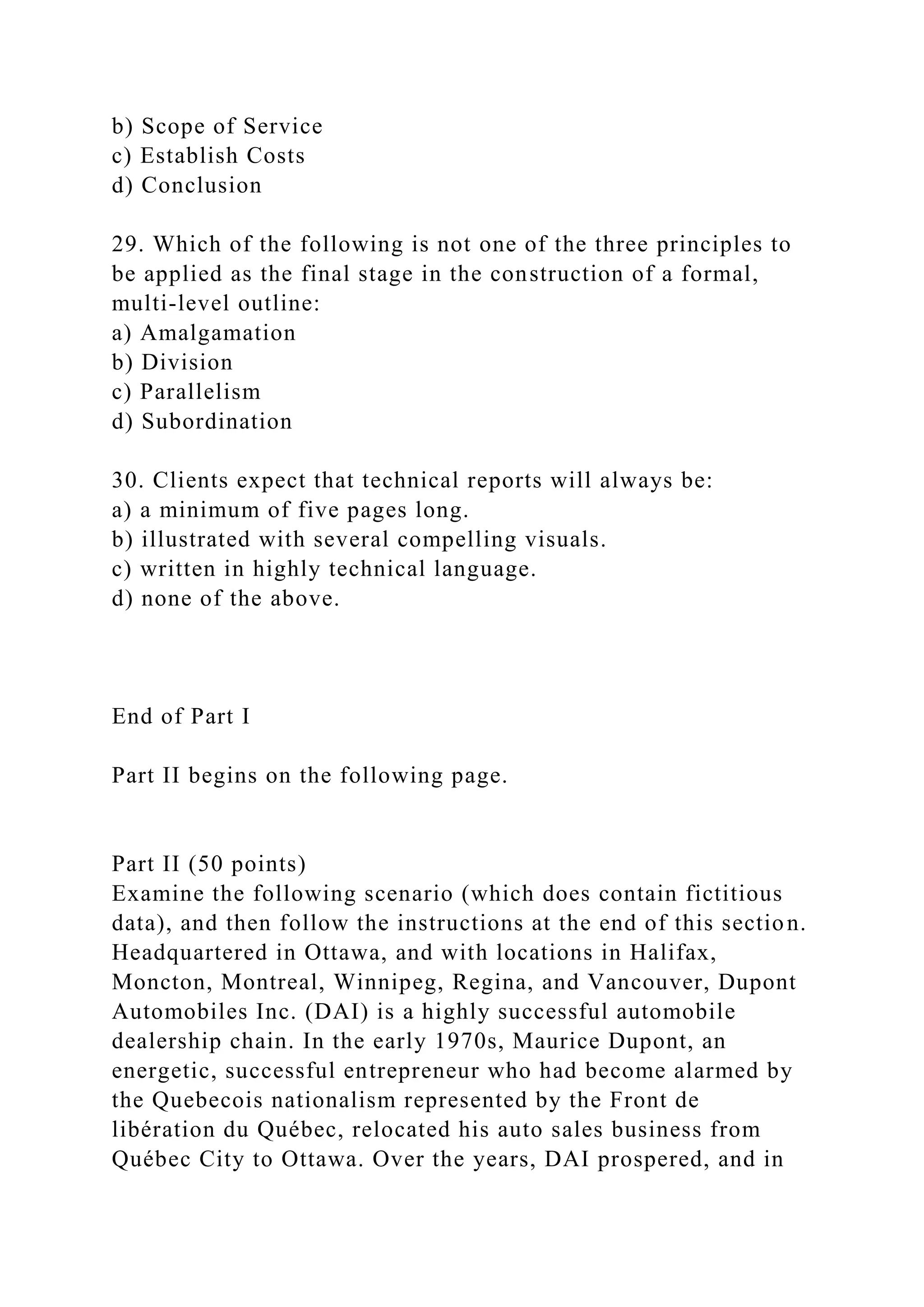 b) Scope of Service
c) Establish Costs
d) Conclusion
29. Which of the following is not one of the three principles to
be applied as the final stage in the construction of a formal,
multi-level outline:
a) Amalgamation
b) Division
c) Parallelism
d) Subordination
30. Clients expect that technical reports will always be:
a) a minimum of five pages long.
b) illustrated with several compelling visuals.
c) written in highly technical language.
d) none of the above.
End of Part I
Part II begins on the following page.
Part II (50 points)
Examine the following scenario (which does contain fictitious
data), and then follow the instructions at the end of this section.
Headquartered in Ottawa, and with locations in Halifax,
Moncton, Montreal, Winnipeg, Regina, and Vancouver, Dupont
Automobiles Inc. (DAI) is a highly successful automobile
dealership chain. In the early 1970s, Maurice Dupont, an
energetic, successful entrepreneur who had become alarmed by
the Quebecois nationalism represented by the Front de
libération du Québec, relocated his auto sales business from
Québec City to Ottawa. Over the years, DAI prospered, and in
 