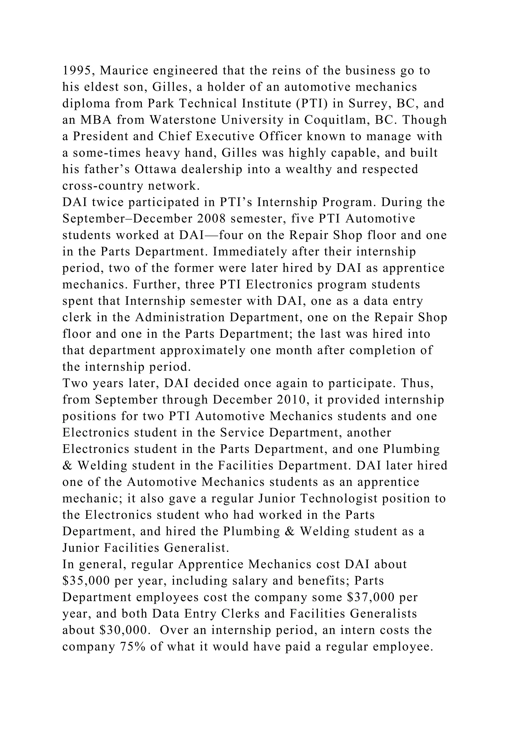 1995, Maurice engineered that the reins of the business go to
his eldest son, Gilles, a holder of an automotive mechanics
diploma from Park Technical Institute (PTI) in Surrey, BC, and
an MBA from Waterstone University in Coquitlam, BC. Though
a President and Chief Executive Officer known to manage with
a some-times heavy hand, Gilles was highly capable, and built
his father’s Ottawa dealership into a wealthy and respected
cross-country network.
DAI twice participated in PTI’s Internship Program. During the
September–December 2008 semester, five PTI Automotive
students worked at DAI—four on the Repair Shop floor and one
in the Parts Department. Immediately after their internship
period, two of the former were later hired by DAI as apprentice
mechanics. Further, three PTI Electronics program students
spent that Internship semester with DAI, one as a data entry
clerk in the Administration Department, one on the Repair Shop
floor and one in the Parts Department; the last was hired into
that department approximately one month after completion of
the internship period.
Two years later, DAI decided once again to participate. Thus,
from September through December 2010, it provided internship
positions for two PTI Automotive Mechanics students and one
Electronics student in the Service Department, another
Electronics student in the Parts Department, and one Plumbing
& Welding student in the Facilities Department. DAI later hired
one of the Automotive Mechanics students as an apprentice
mechanic; it also gave a regular Junior Technologist position to
the Electronics student who had worked in the Parts
Department, and hired the Plumbing & Welding student as a
Junior Facilities Generalist.
In general, regular Apprentice Mechanics cost DAI about
$35,000 per year, including salary and benefits; Parts
Department employees cost the company some $37,000 per
year, and both Data Entry Clerks and Facilities Generalists
about $30,000. Over an internship period, an intern costs the
company 75% of what it would have paid a regular employee.
 