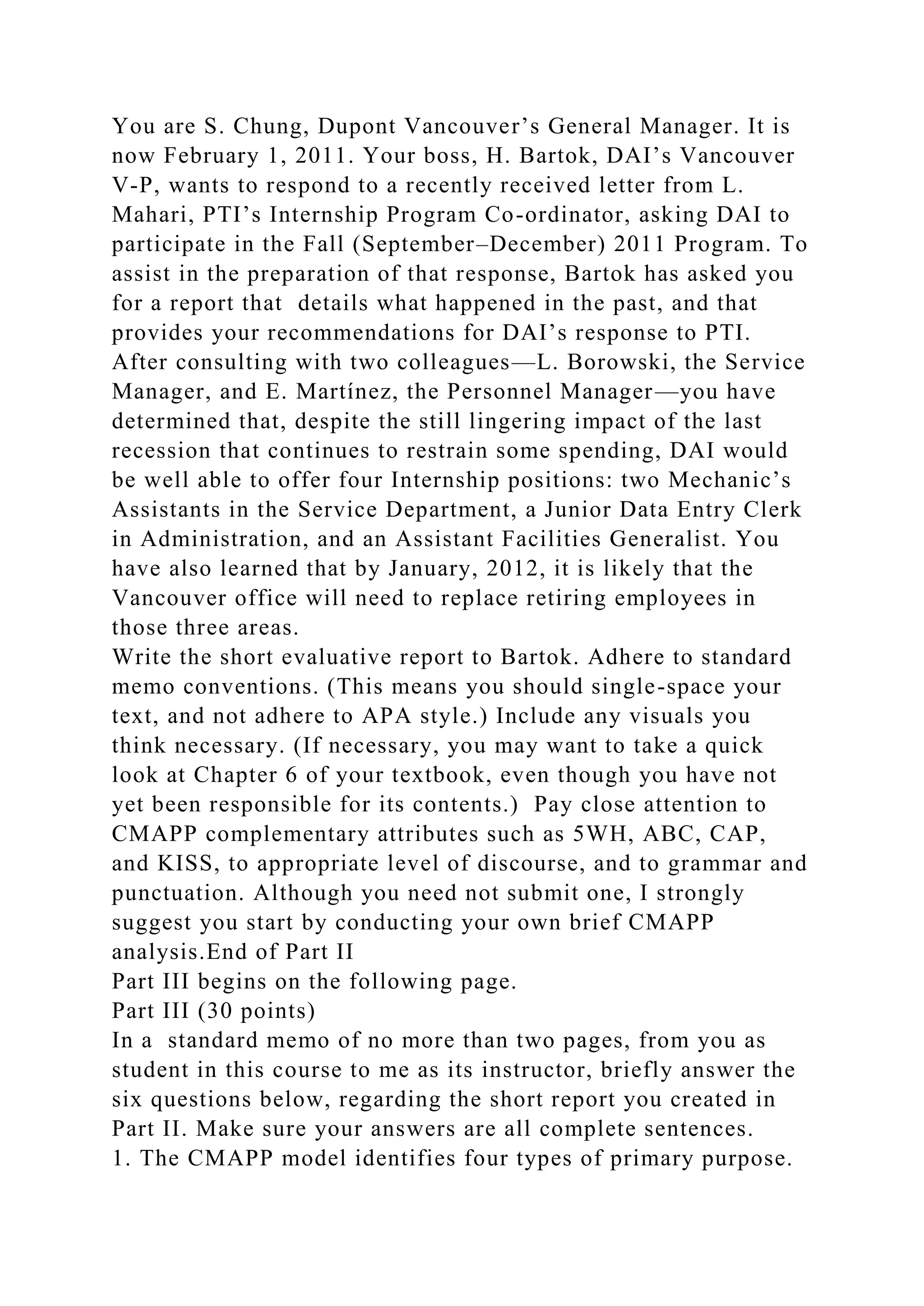 You are S. Chung, Dupont Vancouver’s General Manager. It is
now February 1, 2011. Your boss, H. Bartok, DAI’s Vancouver
V-P, wants to respond to a recently received letter from L.
Mahari, PTI’s Internship Program Co-ordinator, asking DAI to
participate in the Fall (September–December) 2011 Program. To
assist in the preparation of that response, Bartok has asked you
for a report that details what happened in the past, and that
provides your recommendations for DAI’s response to PTI.
After consulting with two colleagues—L. Borowski, the Service
Manager, and E. Martínez, the Personnel Manager—you have
determined that, despite the still lingering impact of the last
recession that continues to restrain some spending, DAI would
be well able to offer four Internship positions: two Mechanic’s
Assistants in the Service Department, a Junior Data Entry Clerk
in Administration, and an Assistant Facilities Generalist. You
have also learned that by January, 2012, it is likely that the
Vancouver office will need to replace retiring employees in
those three areas.
Write the short evaluative report to Bartok. Adhere to standard
memo conventions. (This means you should single-space your
text, and not adhere to APA style.) Include any visuals you
think necessary. (If necessary, you may want to take a quick
look at Chapter 6 of your textbook, even though you have not
yet been responsible for its contents.) Pay close attention to
CMAPP complementary attributes such as 5WH, ABC, CAP,
and KISS, to appropriate level of discourse, and to grammar and
punctuation. Although you need not submit one, I strongly
suggest you start by conducting your own brief CMAPP
analysis.End of Part II
Part III begins on the following page.
Part III (30 points)
In a standard memo of no more than two pages, from you as
student in this course to me as its instructor, briefly answer the
six questions below, regarding the short report you created in
Part II. Make sure your answers are all complete sentences.
1. The CMAPP model identifies four types of primary purpose.
 