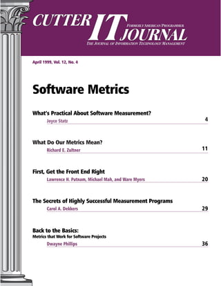 April 1999, Vol. 12, No. 4
Software Metrics
What’s Practical About Software Measurement?
Joyce Statz 4
What Do Our Metrics Mean?
Richard E. Zultner 11
First, Get the Front End Right
Lawrence H. Putnam, Michael Mah, and Ware Myers 20
The Secrets of Highly Successful Measurement Programs
Carol A. Dekkers 29
Back to the Basics:
Metrics that Work for Software Projects
Dwayne Phillips 36
 