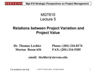 Mgt 610 Strategic Perspectives on Project Management
(c) 2013, Thomas Lechler. All rights reserved.For academic use only. 1
MGT610
Lecture 5
Relations between Project Variation and
Project Value
Dr. Thomas Lechler Phone: (201) 216-8174
Morton Room 636 FAX: (201) 216-5385
email: tlechler@stevens.edu
 