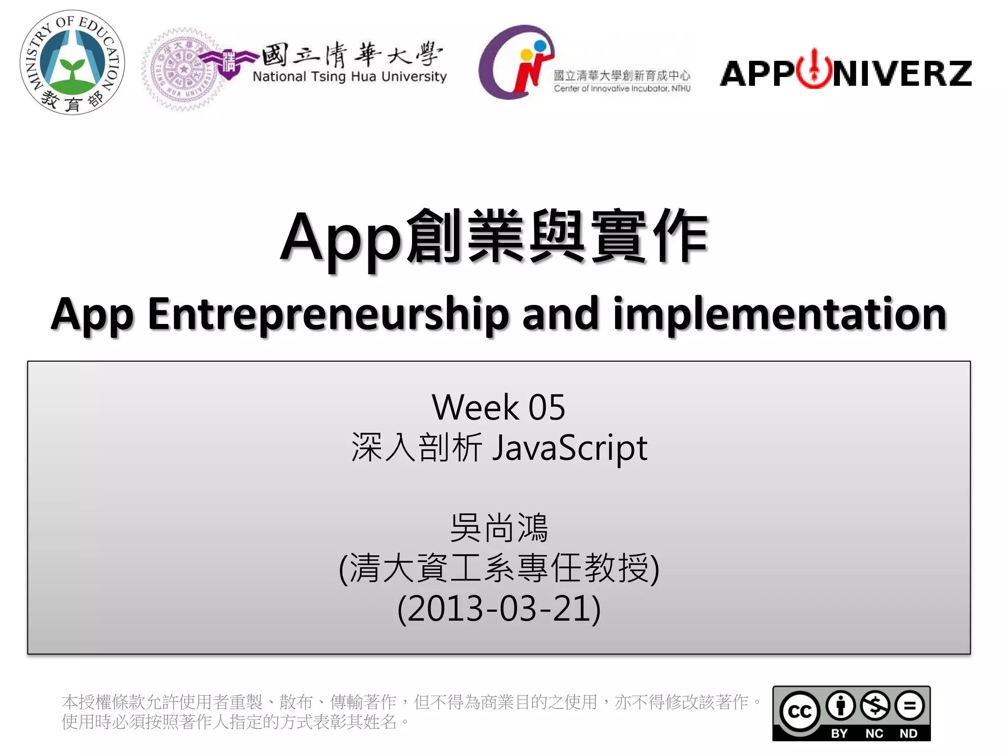 App創業與實作
App Entrepreneurship and implementation
                   Week 05
                 深入剖析 JavaScript

                     吳尚鴻
                (清大資工系專任教授)
                  (2013-03-21)

本授權條款允許使用者重製、散布、傳輸著作，但不得為商業目的之使用，亦不得修改該著作。
使用時必須按照著作人指定的方式表彰其姓名。
 