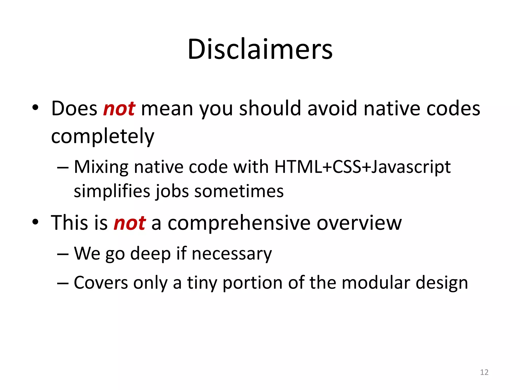 Disclaimers
• Does not mean you should avoid native codes
  completely
  – Mixing native code with HTML+CSS+Javascript
    simplifies jobs sometimes
• This is not a comprehensive overview
  – We go deep if necessary
  – Covers only a tiny portion of the modular design



                                                       12
 