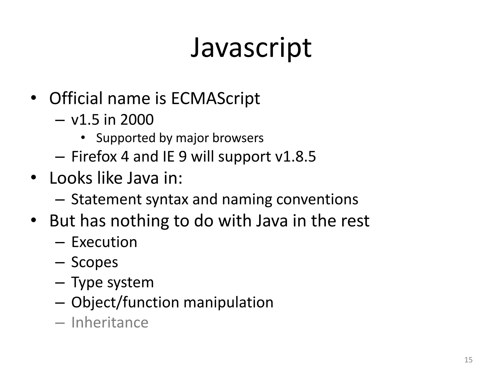 Javascript
• Official name is ECMAScript
   – v1.5 in 2000
        • Supported by major browsers
   – Firefox 4 and IE 9 will support v1.8.5
• Looks like Java in:
   – Statement syntax and naming conventions
• But has nothing to do with Java in the rest
   –   Execution
   –   Scopes
   –   Type system
   –   Object/function manipulation
   –   Inheritance

                                                15
 