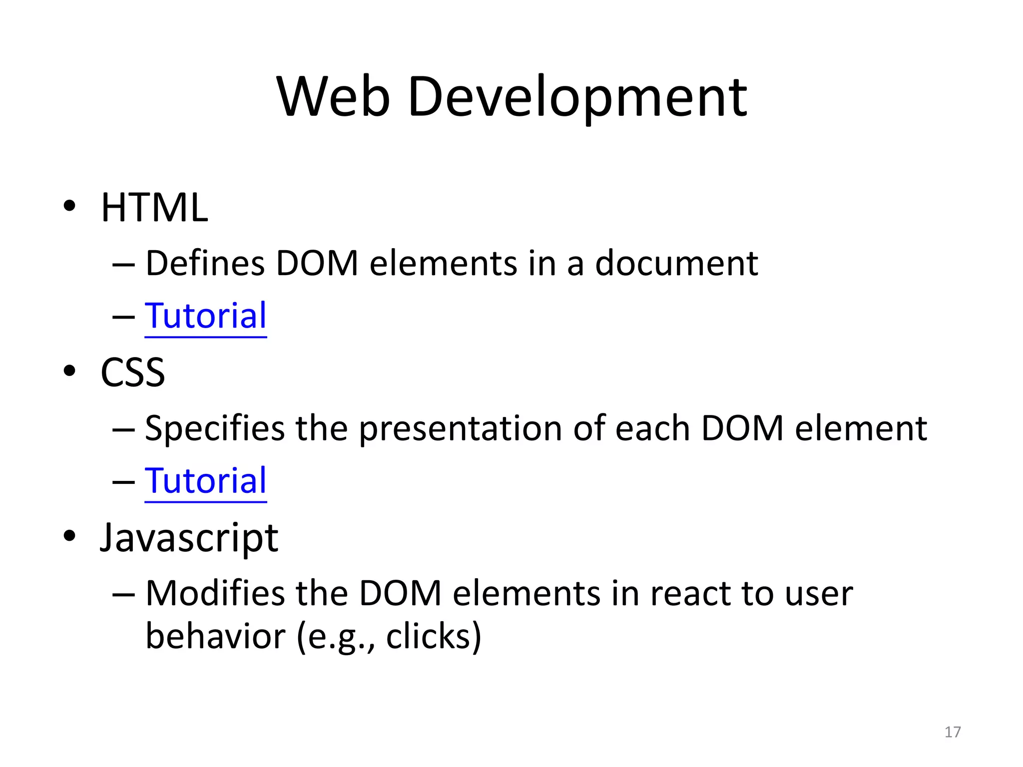 Web Development
• HTML
  – Defines DOM elements in a document
  – Tutorial
• CSS
  – Specifies the presentation of each DOM element
  – Tutorial
• Javascript
  – Modifies the DOM elements in react to user
    behavior (e.g., clicks)

                                                     17
 