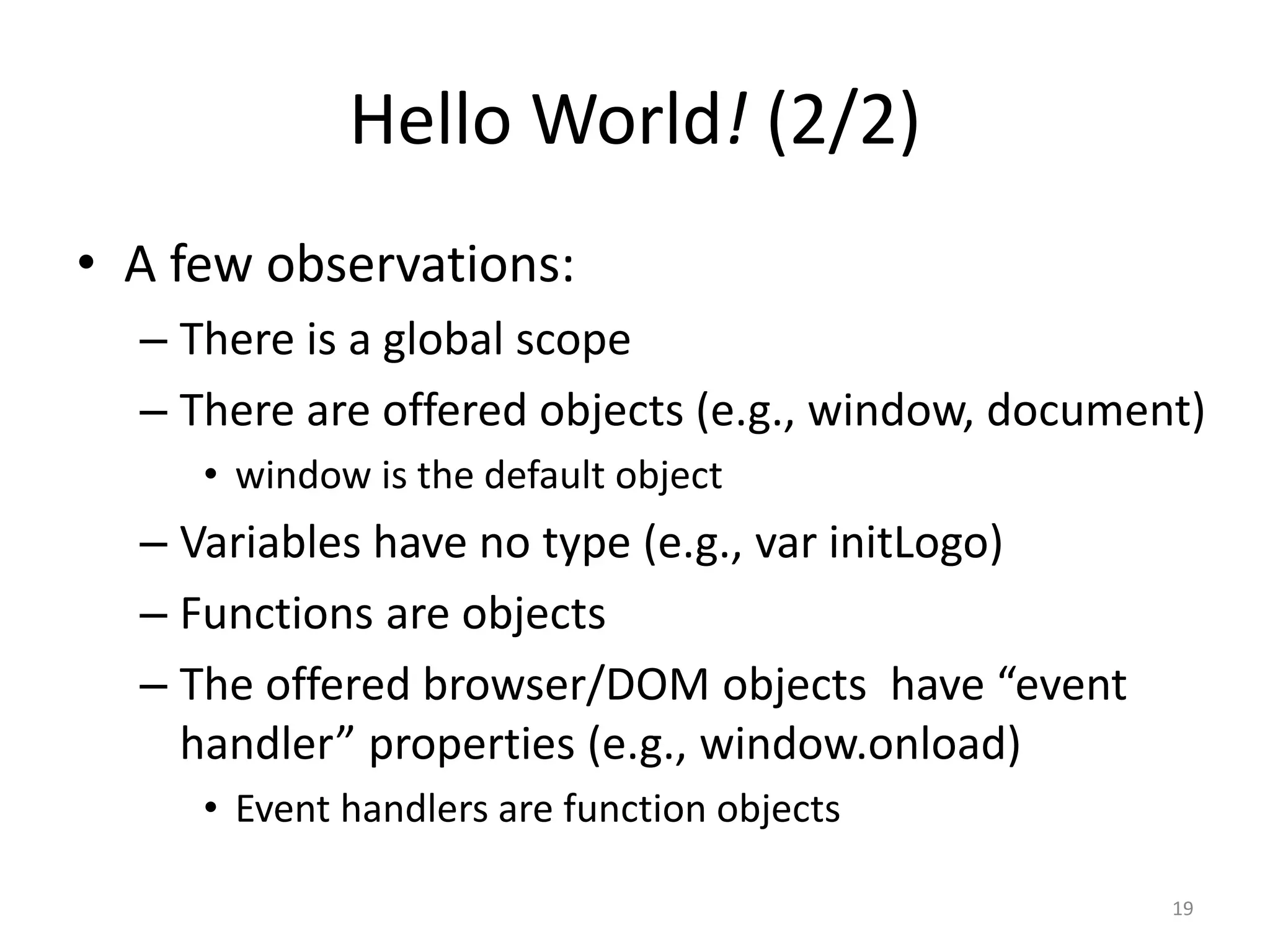 Hello World! (2/2)
• A few observations:
  – There is a global scope
  – There are offered objects (e.g., window, document)
     • window is the default object
  – Variables have no type (e.g., var initLogo)
  – Functions are objects
  – The offered browser/DOM objects have “event
    handler” properties (e.g., window.onload)
     • Event handlers are function objects

                                                    19
 
