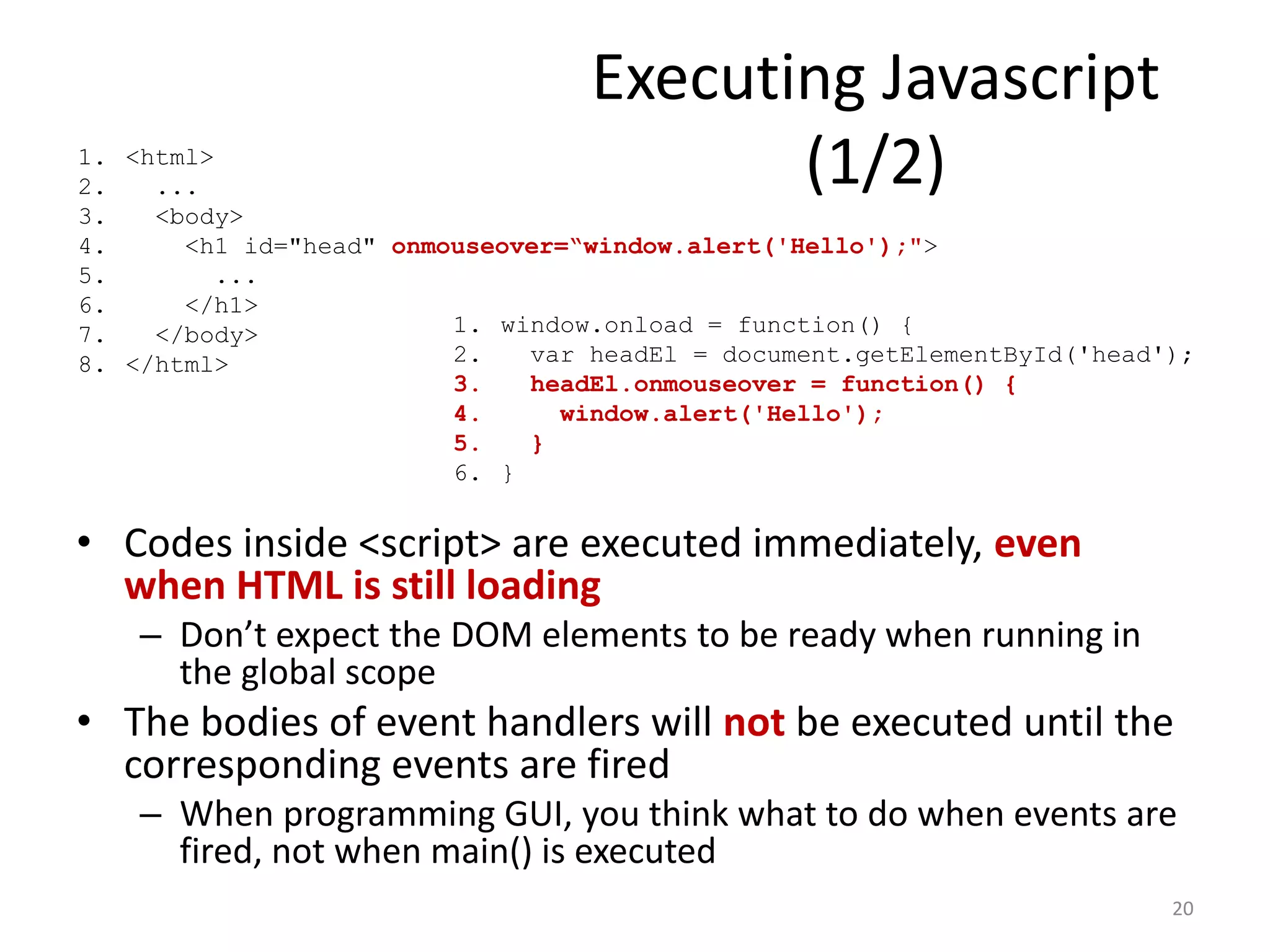 Executing Javascript
1. <html>
2.   ...                                 (1/2)
3.   <body>
4.     <h1 id="head" onmouseover=“window.alert('Hello');">
5.       ...
6.     </h1>
7.   </body>             1. window.onload = function() {
8. </html>               2.   var headEl = document.getElementById('head');
                         3.   headEl.onmouseover = function() {
                         4.     window.alert('Hello');
                         5.   }
                         6. }


• Codes inside <script> are executed immediately, even
  when HTML is still loading
    – Don’t expect the DOM elements to be ready when running in
      the global scope
• The bodies of event handlers will not be executed until the
  corresponding events are fired
    – When programming GUI, you think what to do when events are
      fired, not when main() is executed
                                                                         20
 