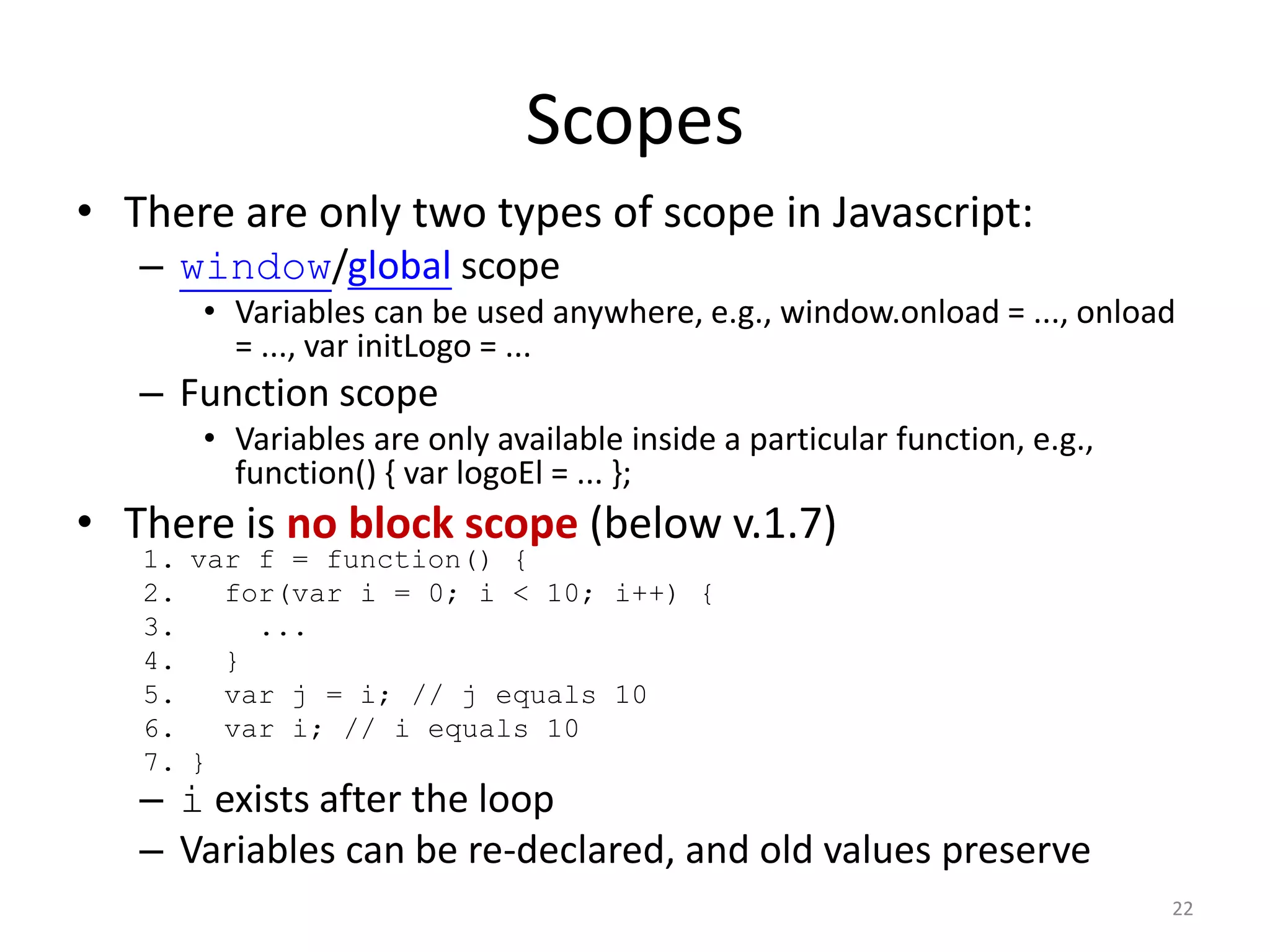 Scopes
• There are only two types of scope in Javascript:
   – window/global scope
      • Variables can be used anywhere, e.g., window.onload = ..., onload
        = ..., var initLogo = ...
   – Function scope
      • Variables are only available inside a particular function, e.g.,
        function() { var logoEl = ... };
• There is no block scope (below v.1.7)
   1. var f = function() {
   2.   for(var i = 0; i < 10; i++) {
   3.     ...
   4.   }
   5.   var j = i; // j equals 10
   6.   var i; // i equals 10
   7. }
   – i exists after the loop
   – Variables can be re-declared, and old values preserve
                                                                           22
 