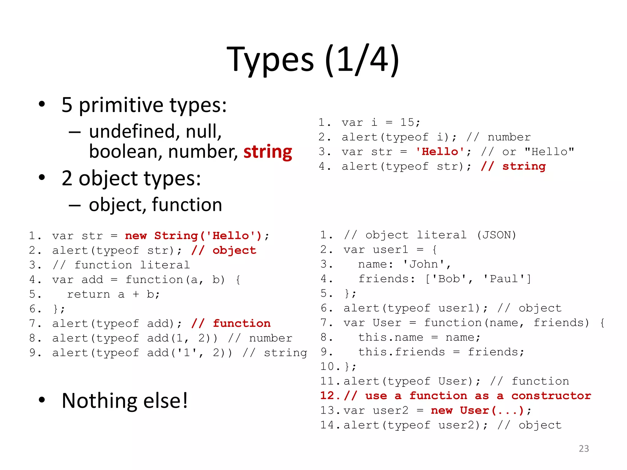 Types (1/4)
 • 5 primitive types:
                                           1.   var i = 15;
       – undefined, null,                  2.   alert(typeof i); // number
         boolean, number, string           3.   var str = 'Hello'; // or "Hello"
                                           4.   alert(typeof str); // string
 • 2 object types:
       – object, function
1.   var str = new String('Hello');        1. // object literal (JSON)
2.   alert(typeof str); // object          2. var user1 = {
3.   // function literal                   3.    name: 'John',
4.   var add = function(a, b) {            4.    friends: ['Bob', 'Paul']
5.     return a + b;                       5. };
6.   };                                    6. alert(typeof user1); // object
7.   alert(typeof add); // function        7. var User = function(name, friends) {
8.   alert(typeof add(1, 2)) // number     8.    this.name = name;
9.   alert(typeof add('1', 2)) // string   9.    this.friends = friends;
                                           10. };
                                           11. alert(typeof User); // function
 • Nothing else!                           12. // use a function as a constructor
                                           13. var user2 = new User(...);
                                           14. alert(typeof user2); // object
                                                                                   23
 