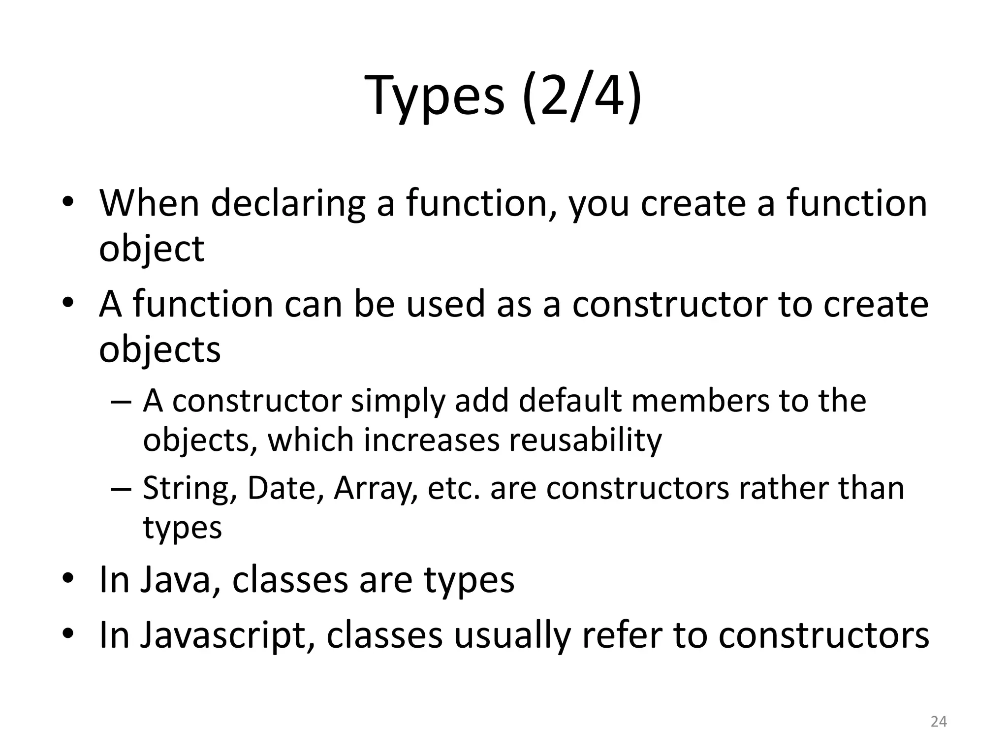 Types (2/4)
• When declaring a function, you create a function
  object
• A function can be used as a constructor to create
  objects
   – A constructor simply add default members to the
     objects, which increases reusability
   – String, Date, Array, etc. are constructors rather than
     types
• In Java, classes are types
• In Javascript, classes usually refer to constructors
                                                              24
 