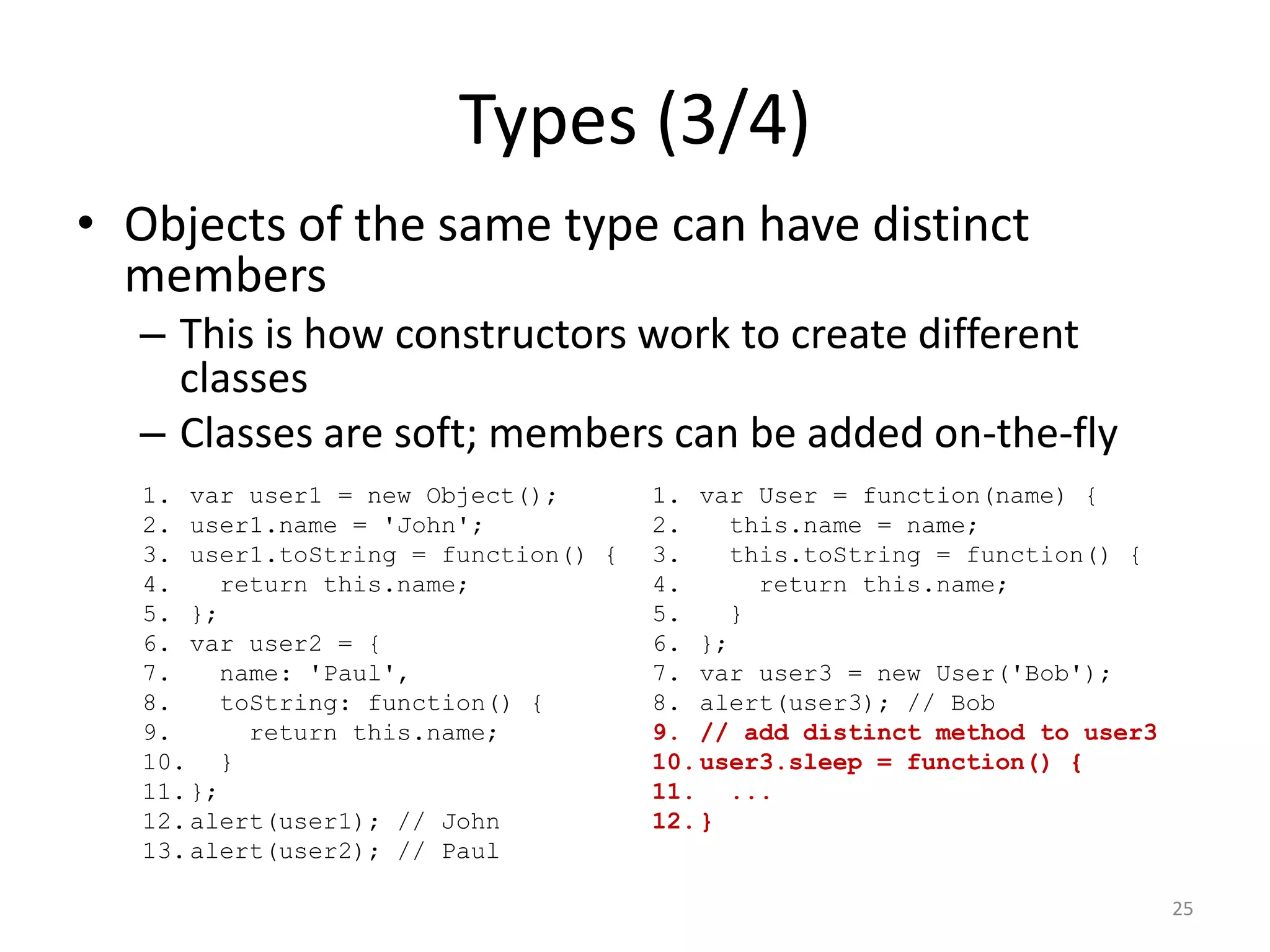 Types (3/4)
• Objects of the same type can have distinct
  members
  – This is how constructors work to create different
    classes
  – Classes are soft; members can be added on-the-fly
   1. var user1 = new Object();       1. var User = function(name) {
   2. user1.name = 'John';            2.    this.name = name;
   3. user1.toString = function() {   3.    this.toString = function() {
   4.    return this.name;            4.      return this.name;
   5. };                              5.    }
   6. var user2 = {                   6. };
   7.    name: 'Paul',                7. var user3 = new User('Bob');
   8.    toString: function() {       8. alert(user3); // Bob
   9.      return this.name;          9. // add distinct method to user3
   10. }                              10. user3.sleep = function() {
   11. };                             11. ...
   12. alert(user1); // John          12. }
   13. alert(user2); // Paul

                                                                           25
 