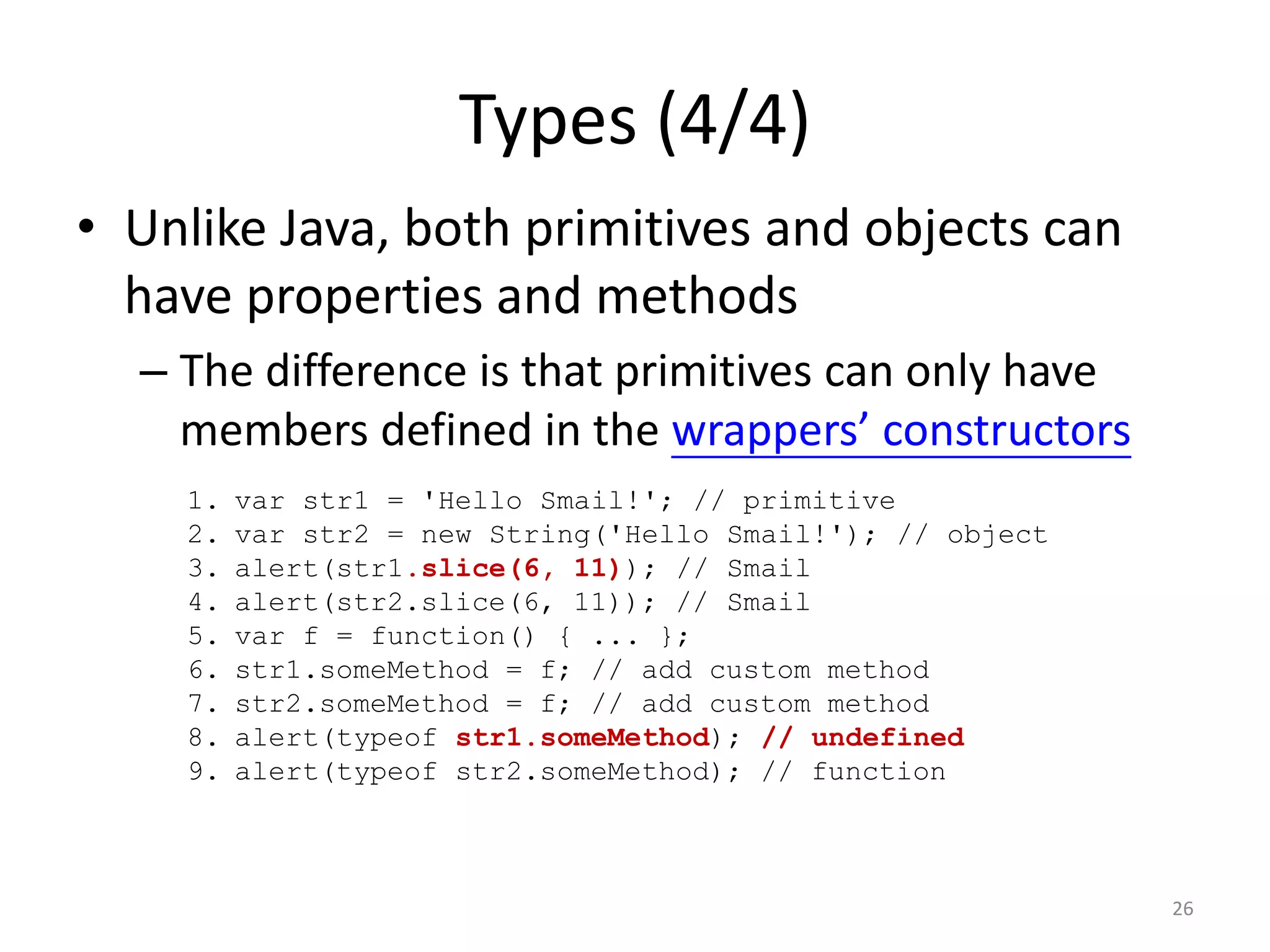 Types (4/4)
• Unlike Java, both primitives and objects can
  have properties and methods
  – The difference is that primitives can only have
    members defined in the wrappers’ constructors
    1.   var str1 = 'Hello Smail!'; // primitive
    2.   var str2 = new String('Hello Smail!'); // object
    3.   alert(str1.slice(6, 11)); // Smail
    4.   alert(str2.slice(6, 11)); // Smail
    5.   var f = function() { ... };
    6.   str1.someMethod = f; // add custom method
    7.   str2.someMethod = f; // add custom method
    8.   alert(typeof str1.someMethod); // undefined
    9.   alert(typeof str2.someMethod); // function



                                                            26
 