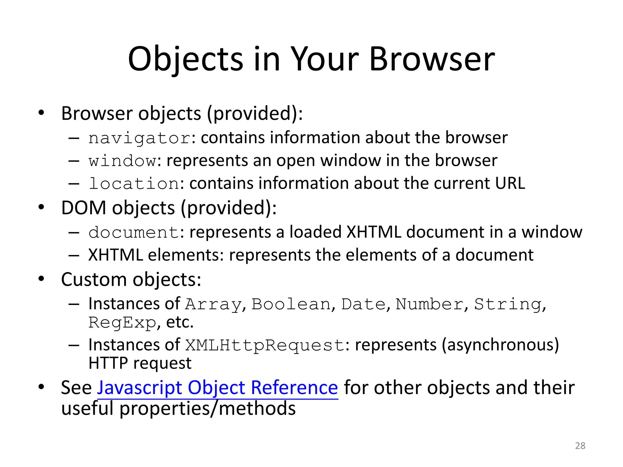 Objects in Your Browser
• Browser objects (provided):
   – navigator: contains information about the browser
   – window: represents an open window in the browser
   – location: contains information about the current URL
• DOM objects (provided):
   – document: represents a loaded XHTML document in a window
   – XHTML elements: represents the elements of a document
• Custom objects:
   – Instances of Array, Boolean, Date, Number, String,
     RegExp, etc.
   – Instances of XMLHttpRequest: represents (asynchronous)
     HTTP request
• See Javascript Object Reference for other objects and their
  useful properties/methods
                                                              28
 