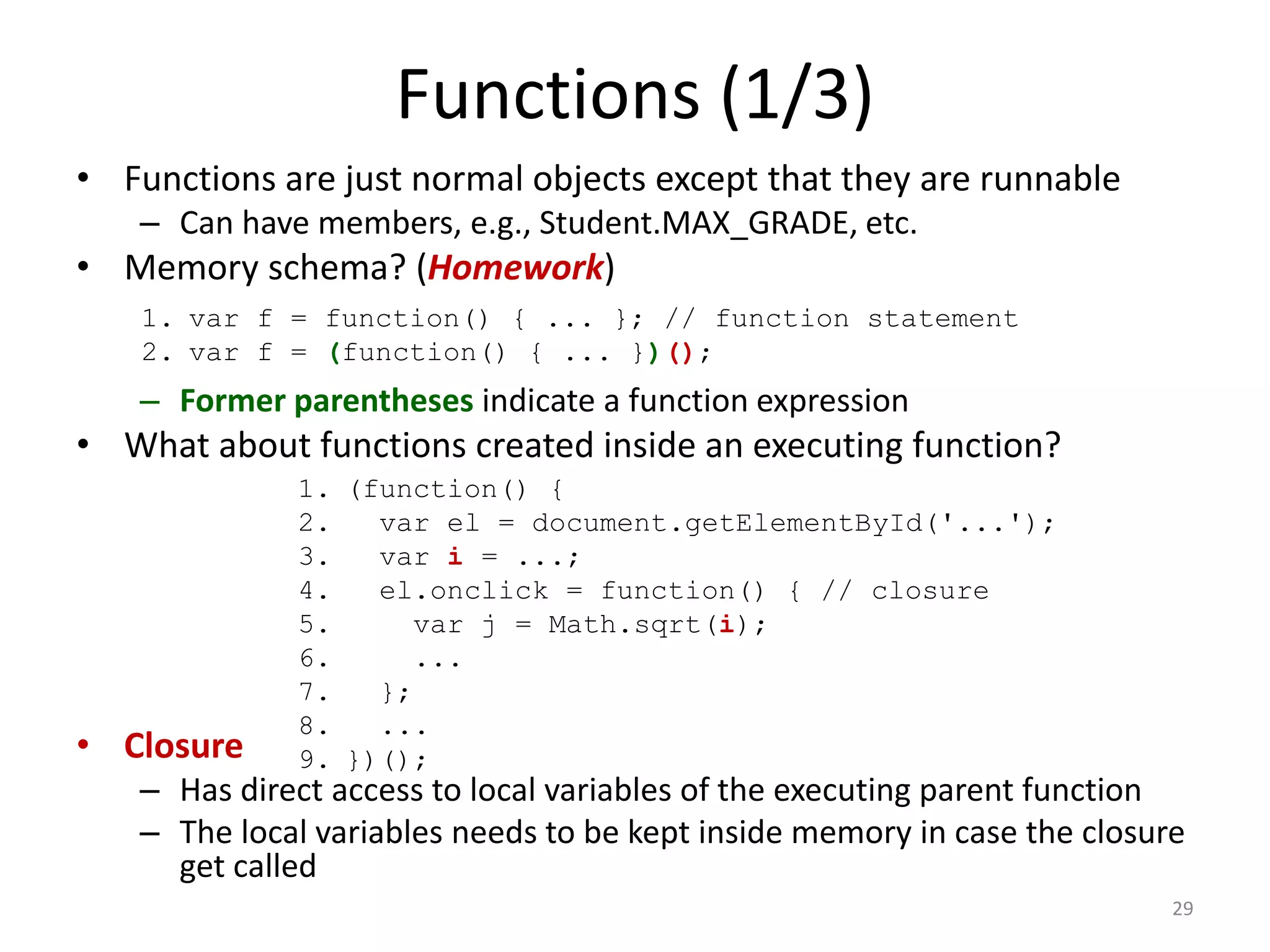 Functions (1/3)
• Functions are just normal objects except that they are runnable
   – Can have members, e.g., Student.MAX_GRADE, etc.
• Memory schema? (Homework)
    1. var f = function() { ... }; // function statement
    2. var f = (function() { ... })();
   – Former parentheses indicate a function expression
• What about functions created inside an executing function?
             1. (function() {
             2.   var el = document.getElementById('...');
             3.   var i = ...;
             4.   el.onclick = function() { // closure
             5.      var j = Math.sqrt(i);
             6.      ...
             7.   };
             8.   ...
• Closure    9. })();
   – Has direct access to local variables of the executing parent function
   – The local variables needs to be kept inside memory in case the closure
     get called
                                                                          29
 