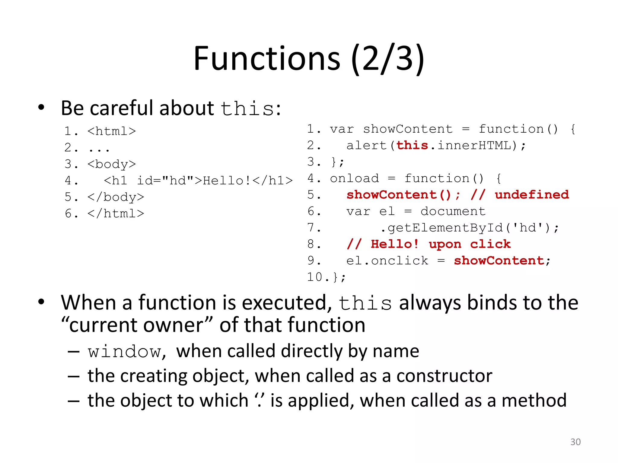Functions (2/3)
• Be careful about this:
  1.   <html>                      1. var showContent = function() {
  2.   ...                         2.    alert(this.innerHTML);
  3.   <body>                      3. };
  4.     <h1 id="hd">Hello!</h1>   4. onload = function() {
  5.   </body>                     5.    showContent(); // undefined
  6.   </html>                     6.    var el = document
                                   7.        .getElementById('hd');
                                   8.    // Hello! upon click
                                   9.    el.onclick = showContent;
                                   10.};

• When a function is executed, this always binds to the
  “current owner” of that function
   – window, when called directly by name
   – the creating object, when called as a constructor
   – the object to which ‘.’ is applied, when called as a method
                                                                   30
 