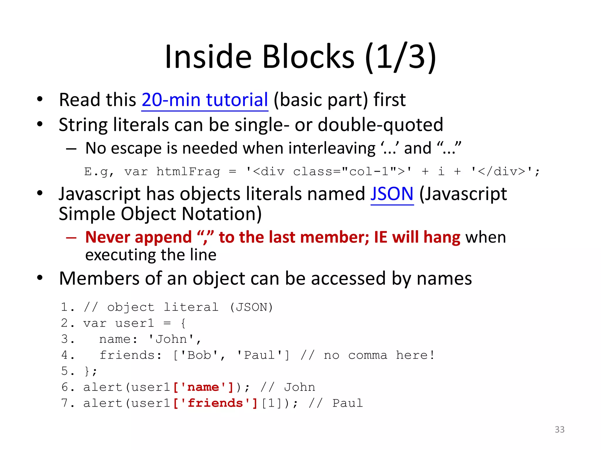 Inside Blocks (1/3)
• Read this 20-min tutorial (basic part) first
• String literals can be single- or double-quoted
   – No escape is needed when interleaving ‘...’ and “...”
       E.g, var htmlFrag = '<div class="col-1">' + i + '</div>';
• Javascript has objects literals named JSON (Javascript
  Simple Object Notation)
   – Never append “,” to the last member; IE will hang when
     executing the line
• Members of an object can be accessed by names
  1.   // object literal (JSON)
  2.   var user1 = {
  3.      name: 'John',
  4.      friends: ['Bob', 'Paul'] // no comma here!
  5.   };
  6.   alert(user1['name']); // John
  7.   alert(user1['friends'][1]); // Paul
                                                                   33
 