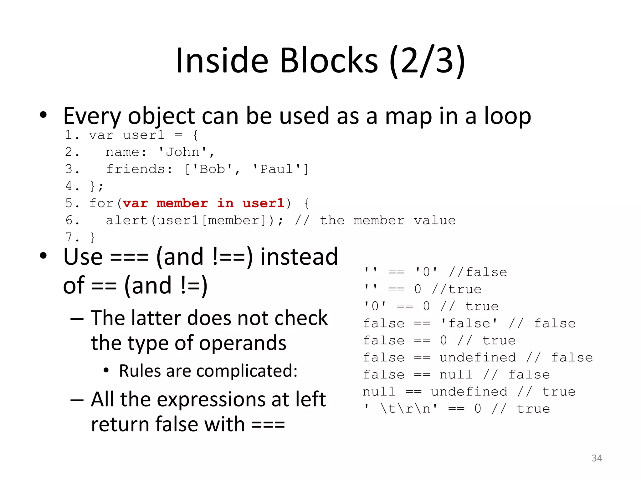Inside Blocks (2/3)
• Every object can be used as a map in a loop
  1.   var user1 = {
  2.      name: 'John',
  3.      friends: ['Bob', 'Paul']
  4.   };
  5.   for(var member in user1) {
  6.      alert(user1[member]); // the member value
  7.   }
• Use === (and !==) instead            '' == '0' //false
  of == (and !=)                       '' == 0 //true
                                       '0' == 0 // true
  – The latter does not check          false == 'false' // false
    the type of operands               false == 0 // true
                                       false == undefined // false
        • Rules are complicated:       false == null // false
                                       null == undefined // true
  – All the expressions at left        ' trn' == 0 // true
    return false with ===
                                                                 34
 