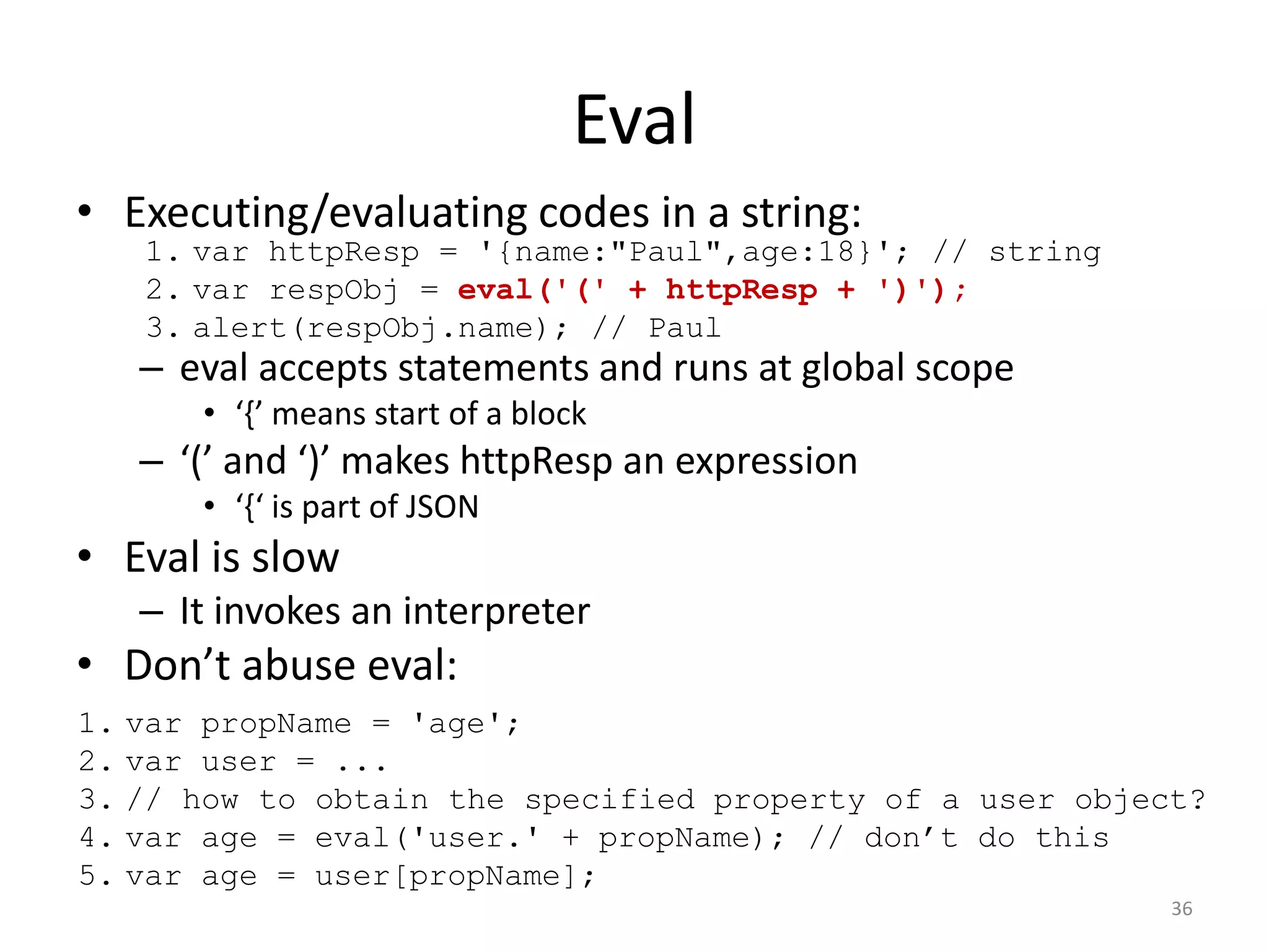 Eval
• Executing/evaluating codes in a string:
   1. var httpResp = '{name:"Paul",age:18}'; // string
   2. var respObj = eval('(' + httpResp + ')');
   3. alert(respObj.name); // Paul
   – eval accepts statements and runs at global scope
      • ‘{’ means start of a block
   – ‘(’ and ‘)’ makes httpResp an expression
      • ‘{‘ is part of JSON
• Eval is slow
   – It invokes an interpreter
• Don’t abuse eval:
1. var propName = 'age';
2. var user = ...
3. // how to obtain the specified property of a user object?
4. var age = eval('user.' + propName); // don’t do this
5. var age = user[propName];
                                                          36
 