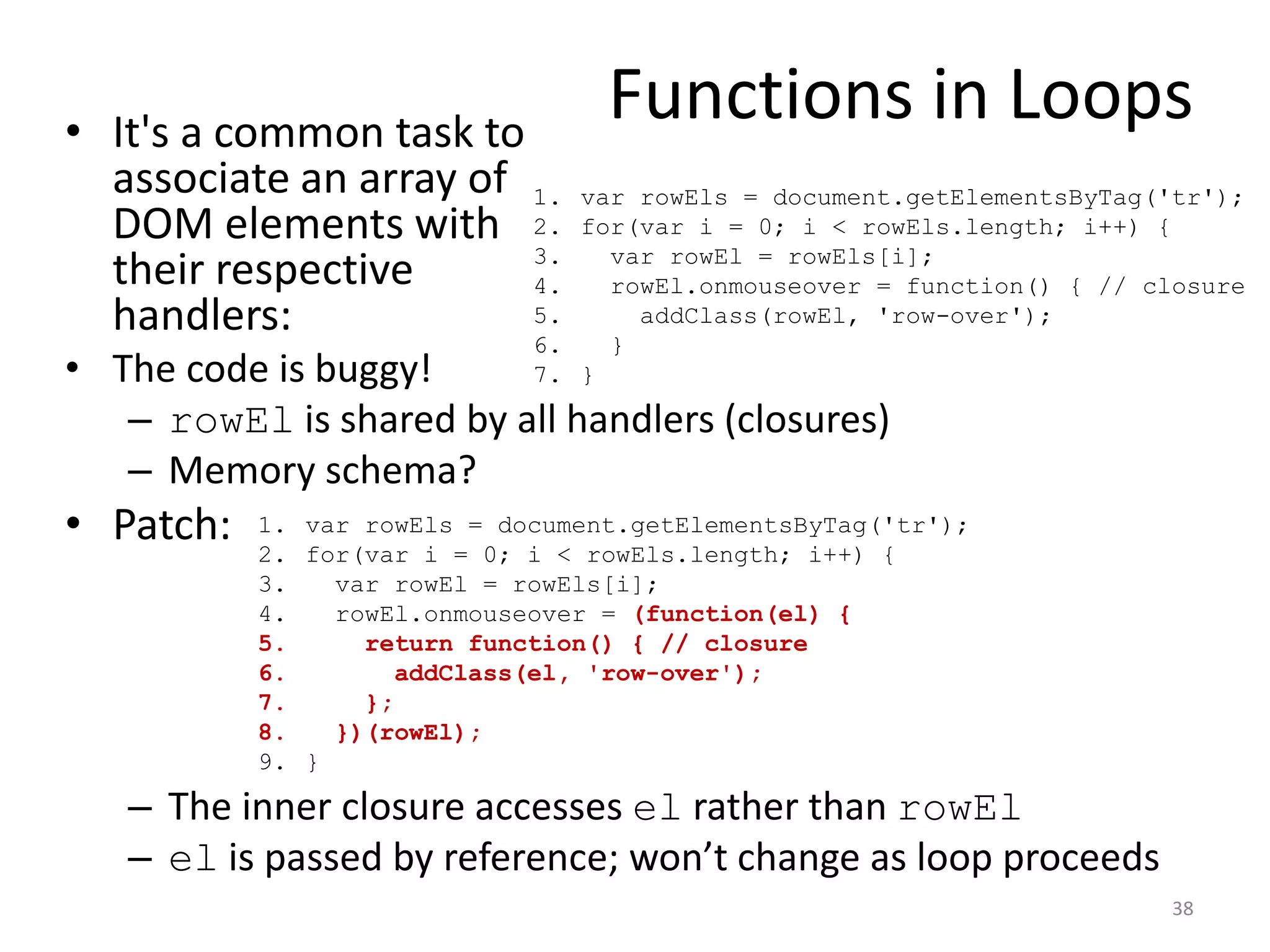 • It's a common task to
                                  Functions in Loops
  associate an array of 1.      var rowEls = document.getElementsByTag('tr');
  DOM elements with 2.          for(var i = 0; i < rowEls.length; i++) {
                        3.        var rowEl = rowEls[i];
  their respective      4.        rowEl.onmouseover = function() { // closure
  handlers:             5.
                        6.        }
                                    addClass(rowEl, 'row-over');

• The code is buggy!         7. }

   – rowEl is shared by all handlers (closures)
   – Memory schema?
• Patch:   1. var rowEls = document.getElementsByTag('tr');
           2. for(var i = 0; i < rowEls.length; i++) {
           3.   var rowEl = rowEls[i];
           4.   rowEl.onmouseover = (function(el) {
           5.     return function() { // closure
           6.       addClass(el, 'row-over');
           7.     };
           8.   })(rowEl);
           9. }

   – The inner closure accesses el rather than rowEl
   – el is passed by reference; won’t change as loop proceeds
                                                                        38
 