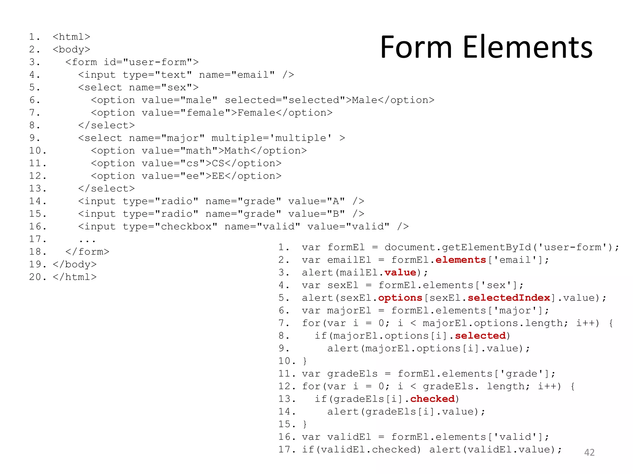 1.    <html>
2.
3.
      <body>
        <form id="user-form">
                                                         Form Elements
4.        <input type="text" name="email" />
5.        <select name="sex">
6.           <option value="male" selected="selected">Male</option>
7.           <option value="female">Female</option>
8.        </select>
9.        <select name="major" multiple='multiple' >
10.          <option value="math">Math</option>
11.          <option value="cs">CS</option>
12.          <option value="ee">EE</option>
13.       </select>
14.       <input type="radio" name="grade" value="A" />
15.       <input type="radio" name="grade" value="B" />
16.       <input type="checkbox" name="valid" value="valid" />
17.       ...
18.     </form>                           1. var formEl = document.getElementById('user-form');
19.   </body>                             2. var emailEl = formEl.elements['email'];
20.   </html>                             3. alert(mailEl.value);
                                          4. var sexEl = formEl.elements['sex'];
                                          5. alert(sexEl.options[sexEl.selectedIndex].value);
                                          6. var majorEl = formEl.elements['major'];
                                          7. for(var i = 0; i < majorEl.options.length; i++) {
                                          8.    if(majorEl.options[i].selected)
                                          9.      alert(majorEl.options[i].value);
                                          10. }
                                          11. var gradeEls = formEl.elements['grade'];
                                          12. for(var i = 0; i < gradeEls. length; i++) {
                                          13.   if(gradeEls[i].checked)
                                          14.     alert(gradeEls[i].value);
                                          15. }
                                          16. var validEl = formEl.elements['valid'];
                                          17. if(validEl.checked) alert(validEl.value);   42
 