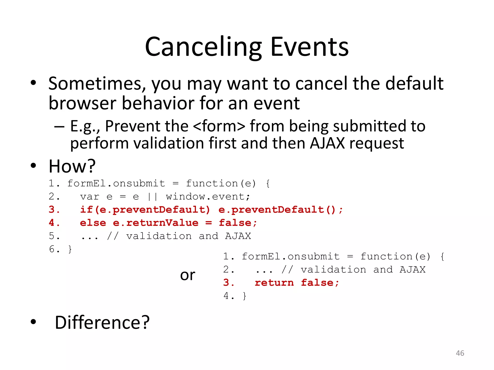 Canceling Events
• Sometimes, you may want to cancel the default
  browser behavior for an event
  – E.g., Prevent the <form> from being submitted to
    perform validation first and then AJAX request
• How?
  1. formEl.onsubmit = function(e) {
  2.   var e = e || window.event;
  3.   if(e.preventDefault) e.preventDefault();
  4.   else e.returnValue = false;
  5.   ... // validation and AJAX
  6. }
                             1. formEl.onsubmit = function(e) {
                             2.   ... // validation and AJAX
                      or     3.   return false;
                             4. }

• Difference?
                                                                  46
 