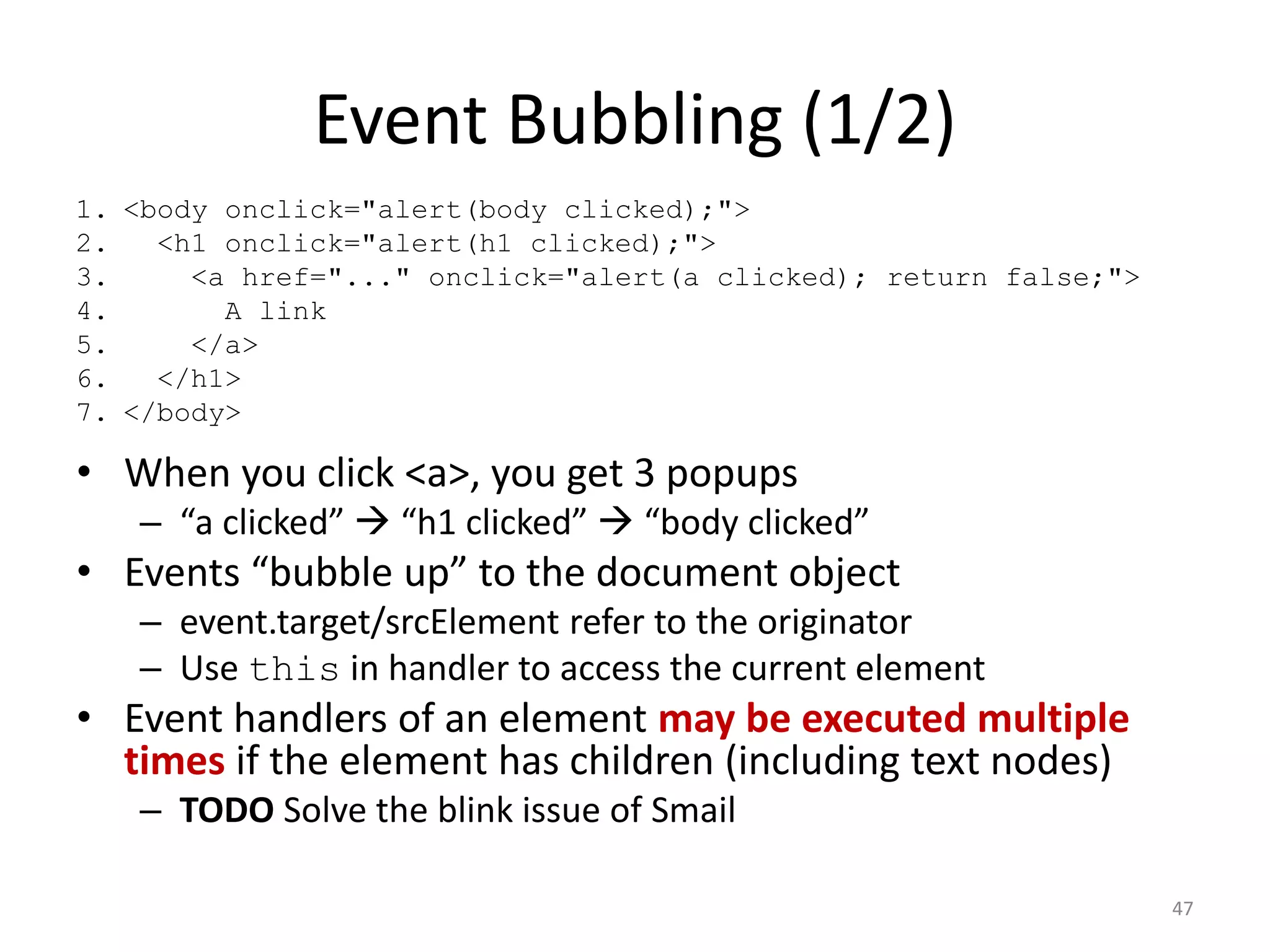Event Bubbling (1/2)
1. <body onclick="alert(body clicked);">
2.   <h1 onclick="alert(h1 clicked);">
3.     <a href="..." onclick="alert(a clicked); return false;">
4.       A link
5.     </a>
6.   </h1>
7. </body>

• When you click <a>, you get 3 popups
   – “a clicked”  “h1 clicked”  “body clicked”
• Events “bubble up” to the document object
   – event.target/srcElement refer to the originator
   – Use this in handler to access the current element
• Event handlers of an element may be executed multiple
  times if the element has children (including text nodes)
   – TODO Solve the blink issue of Smail

                                                                  47
 