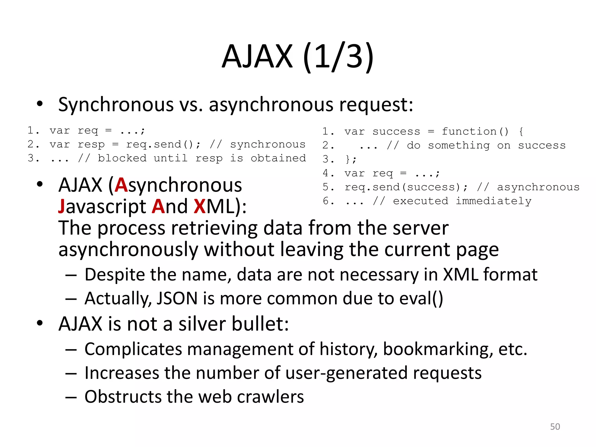 AJAX (1/3)
 • Synchronous vs. asynchronous request:
1. var req = ...;                          1.   var success = function() {
2. var resp = req.send(); // synchronous   2.     ... // do something on success
3. ... // blocked until resp is obtained   3.   };
                                           4.   var req = ...;
 • AJAX (Asynchronous                      5.   req.send(success); // asynchronous
                                           6.   ... // executed immediately
   Javascript And XML):
   The process retrieving data from the server
   asynchronously without leaving the current page
     – Despite the name, data are not necessary in XML format
     – Actually, JSON is more common due to eval()
 • AJAX is not a silver bullet:
     – Complicates management of history, bookmarking, etc.
     – Increases the number of user-generated requests
     – Obstructs the web crawlers
                                                                             50
 