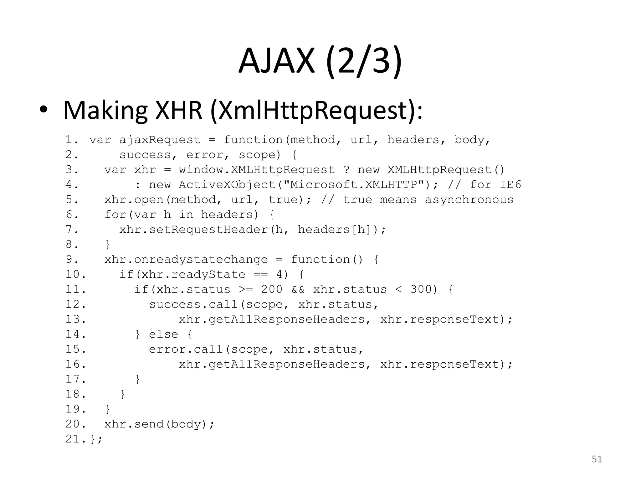 AJAX (2/3)
• Making XHR (XmlHttpRequest):
  1. var ajaxRequest = function(method, url, headers, body,
  2.      success, error, scope) {
  3.    var xhr = window.XMLHttpRequest ? new XMLHttpRequest()
  4.        : new ActiveXObject("Microsoft.XMLHTTP"); // for IE6
  5.    xhr.open(method, url, true); // true means asynchronous
  6.    for(var h in headers) {
  7.      xhr.setRequestHeader(h, headers[h]);
  8.    }
  9.    xhr.onreadystatechange = function() {
  10.     if(xhr.readyState == 4) {
  11.       if(xhr.status >= 200 && xhr.status < 300) {
  12.         success.call(scope, xhr.status,
  13.             xhr.getAllResponseHeaders, xhr.responseText);
  14.       } else {
  15.         error.call(scope, xhr.status,
  16.             xhr.getAllResponseHeaders, xhr.responseText);
  17.       }
  18.     }
  19. }
  20. xhr.send(body);
  21. };
                                                                   51
 