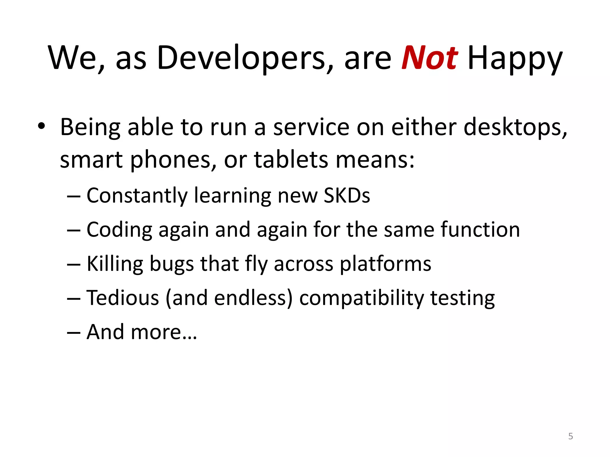 We, as Developers, are Not Happy
• Being able to run a service on either desktops,
  smart phones, or tablets means:
  – Constantly learning new SKDs
  – Coding again and again for the same function
  – Killing bugs that fly across platforms
  – Tedious (and endless) compatibility testing
  – And more…



                                                   5
 