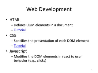 Web Development
• HTML
  – Defines DOM elements in a document
  – Tutorial
• CSS
  – Specifies the presentation of each DOM element
  – Tutorial
• Javascript
  – Modifies the DOM elements in react to user
    behavior (e.g., clicks)

                                                     17
 