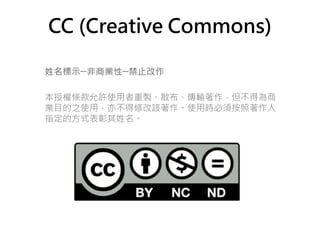 CC (Creative Commons)

姓名標示─非商業性─禁止改作

本授權條款允許使用者重製、散布、傳輸著作，但不得為商
業目的之使用，亦不得修改該著作。使用時必須按照著作人
指定的方式表彰其姓名。
 