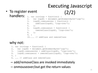 Executing Javascript
• To register event                       (2/2)
  handlers: 1. var initLogo = function() {
                 2.    var logoEl = document.getElementById('logo');
                 3.    logoEl.onmouseover = function() {
                 4.       addClass(logoEl, 'logo-over');
                 5.    };
                 6.    logoEl.onmouseout = function() {
                 7.       removeClass(logoEl, 'logo-over');
                 8.    };
                 9. }
                 10. ... // addClass and removeClass


  why not:
    1. var initLogo = function() {
    2.   var logoEl = document.getElementById('logo');
    3.   logoEl.onmouseover = addClass(logoEl, 'logo-over');
    4.   logoEl.onmouseout = removeClass(logoEl, 'logo-over');
    5. }
    6. ... // addClass and removeClass

   – add/removeClass are invoked immediately
   – onmouseover/out get the return values
                                                                       21
 