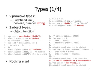 Types (1/4)
 • 5 primitive types:
                                           1.   var i = 15;
       – undefined, null,                  2.   alert(typeof i); // number
         boolean, number, string           3.   var str = 'Hello'; // or "Hello"
                                           4.   alert(typeof str); // string
 • 2 object types:
       – object, function
1.   var str = new String('Hello');        1. // object literal (JSON)
2.   alert(typeof str); // object          2. var user1 = {
3.   // function literal                   3.    name: 'John',
4.   var add = function(a, b) {            4.    friends: ['Bob', 'Paul']
5.     return a + b;                       5. };
6.   };                                    6. alert(typeof user1); // object
7.   alert(typeof add); // function        7. var User = function(name, friends) {
8.   alert(typeof add(1, 2)) // number     8.    this.name = name;
9.   alert(typeof add('1', 2)) // string   9.    this.friends = friends;
                                           10. };
                                           11. alert(typeof User); // function
 • Nothing else!                           12. // use a function as a constructor
                                           13. var user2 = new User(...);
                                           14. alert(typeof user2); // object
                                                                                   23
 