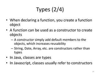 Types (2/4)
• When declaring a function, you create a function
  object
• A function can be used as a constructor to create
  objects
   – A constructor simply add default members to the
     objects, which increases reusability
   – String, Date, Array, etc. are constructors rather than
     types
• In Java, classes are types
• In Javascript, classes usually refer to constructors
                                                              24
 