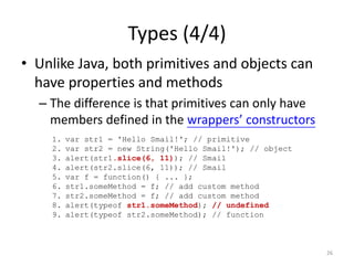Types (4/4)
• Unlike Java, both primitives and objects can
  have properties and methods
  – The difference is that primitives can only have
    members defined in the wrappers’ constructors
    1.   var str1 = 'Hello Smail!'; // primitive
    2.   var str2 = new String('Hello Smail!'); // object
    3.   alert(str1.slice(6, 11)); // Smail
    4.   alert(str2.slice(6, 11)); // Smail
    5.   var f = function() { ... };
    6.   str1.someMethod = f; // add custom method
    7.   str2.someMethod = f; // add custom method
    8.   alert(typeof str1.someMethod); // undefined
    9.   alert(typeof str2.someMethod); // function



                                                            26
 