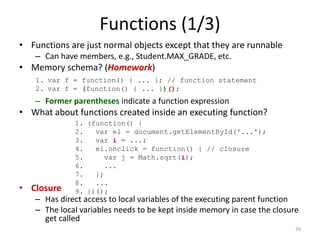 Functions (1/3)
• Functions are just normal objects except that they are runnable
   – Can have members, e.g., Student.MAX_GRADE, etc.
• Memory schema? (Homework)
    1. var f = function() { ... }; // function statement
    2. var f = (function() { ... })();
   – Former parentheses indicate a function expression
• What about functions created inside an executing function?
             1. (function() {
             2.   var el = document.getElementById('...');
             3.   var i = ...;
             4.   el.onclick = function() { // closure
             5.      var j = Math.sqrt(i);
             6.      ...
             7.   };
             8.   ...
• Closure    9. })();
   – Has direct access to local variables of the executing parent function
   – The local variables needs to be kept inside memory in case the closure
     get called
                                                                          29
 