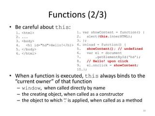 Functions (2/3)
• Be careful about this:
  1.   <html>                      1. var showContent = function() {
  2.   ...                         2.    alert(this.innerHTML);
  3.   <body>                      3. };
  4.     <h1 id="hd">Hello!</h1>   4. onload = function() {
  5.   </body>                     5.    showContent(); // undefined
  6.   </html>                     6.    var el = document
                                   7.        .getElementById('hd');
                                   8.    // Hello! upon click
                                   9.    el.onclick = showContent;
                                   10.};

• When a function is executed, this always binds to the
  “current owner” of that function
   – window, when called directly by name
   – the creating object, when called as a constructor
   – the object to which ‘.’ is applied, when called as a method
                                                                   30
 