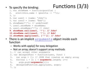 • To specify the binding:            Functions (3/3)
  1. var showName = function(postfix) {
  2.    alert(this.name + (postfix || ''));
  3. };
  4. var user1 = {name: 'John'};
  5. var user2 = {name: 'Bob'};
  6. showName('!'); // undefined!
  7. user1.showName = showName;
  8. user1.showName('!'); // John!
  9. showName.call(user1, '!'); // John!
  10.showName.call(user2, '!'); // Bob!
  11.showName.apply(user1, ['!']); // John!
• There is an implicit arguments object inside each
  function
   – Works with apply() for easy delegation
   – Not an array; doesn't support array methods
   1. // can accept other arguments
   2. var delegateFunc = function(user, func) {
   3.    var args = []; // JSON that creates an empty array
   4.    for(var i = 2; i < arguments.length; i++)
   5.      args.push(arguments[i]);
   6.    delegatedFunction.apply(user, args);
   7. };                                                      31
 