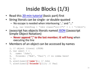 Inside Blocks (1/3)
• Read this 20-min tutorial (basic part) first
• String literals can be single- or double-quoted
   – No escape is needed when interleaving ‘...’ and “...”
       E.g, var htmlFrag = '<div class="col-1">' + i + '</div>';
• Javascript has objects literals named JSON (Javascript
  Simple Object Notation)
   – Never append “,” to the last member; IE will hang when
     executing the line
• Members of an object can be accessed by names
  1.   // object literal (JSON)
  2.   var user1 = {
  3.      name: 'John',
  4.      friends: ['Bob', 'Paul'] // no comma here!
  5.   };
  6.   alert(user1['name']); // John
  7.   alert(user1['friends'][1]); // Paul
                                                                   33
 