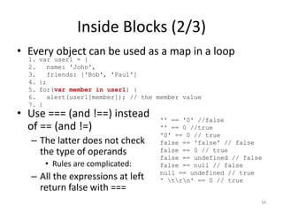 Inside Blocks (2/3)
• Every object can be used as a map in a loop
  1.   var user1 = {
  2.      name: 'John',
  3.      friends: ['Bob', 'Paul']
  4.   };
  5.   for(var member in user1) {
  6.      alert(user1[member]); // the member value
  7.   }
• Use === (and !==) instead            '' == '0' //false
  of == (and !=)                       '' == 0 //true
                                       '0' == 0 // true
  – The latter does not check          false == 'false' // false
    the type of operands               false == 0 // true
                                       false == undefined // false
        • Rules are complicated:       false == null // false
                                       null == undefined // true
  – All the expressions at left        ' trn' == 0 // true
    return false with ===
                                                                 34
 