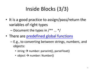 Inside Blocks (3/3)
• It is a good practice to assign/pass/return the
  variables of right types
  – Document the types in /** ... */
• There are predefined global functions
  – E.g., to converting between strings, numbers, and
    objects:
     • string  number: parseInt(), parseFloat()
     • object  number: Number()


                                                    35
 